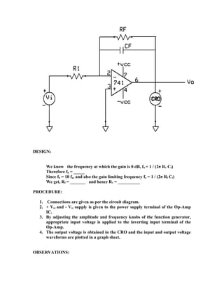DESIGN:
We know the frequency at which the gain is 0 dB, fb = 1 / (2π R1 Cf)
Therefore fb = _____
Since fb = 10 fa, and also the gain limiting frequency fa = 1 / (2π Rf Cf)
We get, Rf = _______ and hence R1 = __________
PROCEDURE:
1. Connections are given as per the circuit diagram.
2. + Vcc and - Vcc supply is given to the power supply terminal of the Op-Amp
IC.
3. By adjusting the amplitude and frequency knobs of the function generator,
appropriate input voltage is applied to the inverting input terminal of the
Op-Amp.
4. The output voltage is obtained in the CRO and the input and output voltage
waveforms are plotted in a graph sheet.
OBSERVATIONS:
 