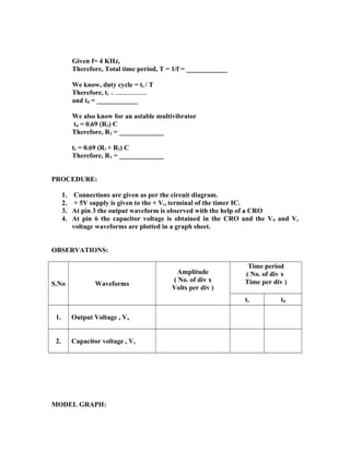 Given f= 4 KHz,
Therefore, Total time period, T = 1/f = ____________
We know, duty cycle = tc / T
Therefore, tc = ------------------------
and td = ____________
We also know for an astable multivibrator
td = 0.69 (R2) C
Therefore, R2 = _____________
tc = 0.69 (R1 + R2) C
Therefore, R1 = _____________
PROCEDURE:
1. Connections are given as per the circuit diagram.
2. + 5V supply is given to the + Vcc terminal of the timer IC.
3. At pin 3 the output waveform is observed with the help of a CRO
4. At pin 6 the capacitor voltage is obtained in the CRO and the V0 and Vc
voltage waveforms are plotted in a graph sheet.
OBSERVATIONS:
S.No Waveforms
Amplitude
( No. of div x
Volts per div )
Time period
( No. of div x
Time per div )
tc td
1. Output Voltage , Vo
2. Capacitor voltage , Vc
MODEL GRAPH:
 