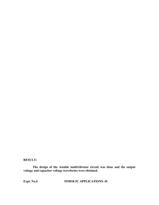 RESULT:
The design of the Astable multivibrator circuit was done and the output
voltage and capacitor voltage waveforms were obtained.
Expt. No.4 TIMER IC APPLICATIONS -II
 