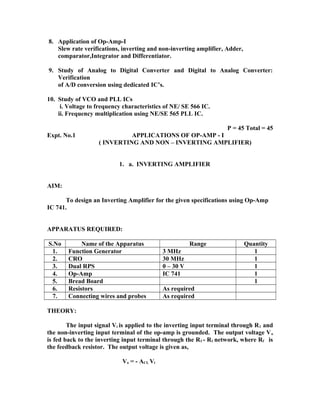 8. Application of Op-Amp-I
Slew rate verifications, inverting and non-inverting amplifier, Adder,
comparator,Integrator and Differentiator.
9. Study of Analog to Digital Converter and Digital to Analog Converter:
Verification
of A/D conversion using dedicated IC’s.
10. Study of VCO and PLL ICs
i. Voltage to frequency characteristics of NE/ SE 566 IC.
ii. Frequency multiplication using NE/SE 565 PLL IC.
P = 45 Total = 45
Expt. No.1 APPLICATIONS OF OP-AMP - I
( INVERTING AND NON – INVERTING AMPLIFIER)
1. a. INVERTING AMPLIFIER
AIM:
To design an Inverting Amplifier for the given specifications using Op-Amp
IC 741.
APPARATUS REQUIRED:
S.No Name of the Apparatus Range Quantity
1. Function Generator 3 MHz 1
2. CRO 30 MHz 1
3. Dual RPS 0 – 30 V 1
4. Op-Amp IC 741 1
5. Bread Board 1
6. Resistors As required
7. Connecting wires and probes As required
THEORY:
The input signal Vi is applied to the inverting input terminal through R1 and
the non-inverting input terminal of the op-amp is grounded. The output voltage Vo
is fed back to the inverting input terminal through the Rf - R1 network, where Rf is
the feedback resistor. The output voltage is given as,
Vo = - ACL Vi
 
