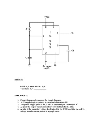 DESIGN:
Given tp = 0.616 ms = 1.1 R1 C
Therefore, R1 = _____________
PROCEDURE:
1. Connections are given as per the circuit diagram.
2. + 5V supply is given to the + Vcc terminal of the timer IC.
3. A negative trigger pulse of 5V, 2 KHz is applied to pin 2 of the 555 IC
4. At pin 3 the output waveform is observed with the help of a CRO
5. At pin 6 the capacitor voltage is obtained in the CRO and the V0 and Vc
voltage waveforms are plotted in a graph sheet.
 