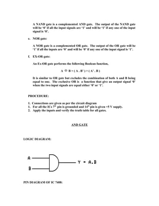 A NAND gate is a complemented AND gate. The output of the NAND gate
will be ‘0’ if all the input signals are ‘1’ and will be ‘1’ if any one of the input
signal is ‘0’.
e. NOR gate:
A NOR gate is a complemented OR gate. The output of the OR gate will be
‘1’ if all the inputs are ‘0’ and will be ‘0’ if any one of the input signal is ‘1’.
f. EX-OR gate:
An Ex-OR gate performs the following Boolean function,
A B = ( A . B’ ) + ( A’ . B )
It is similar to OR gate but excludes the combination of both A and B being
equal to one. The exclusive OR is a function that give an output signal ‘0’
when the two input signals are equal either ‘0’ or ‘1’.
PROCEDURE:
1. Connections are given as per the circuit diagram
1. For all the ICs 7th
pin is grounded and 14th
pin is given +5 V supply.
2. Apply the inputs and verify the truth table for all gates.
AND GATE
LOGIC DIAGRAM:
PIN DIAGRAM OF IC 7408:
 