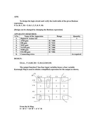 AIM:
To design the logic circuit and verify the truth table of the given Boolean
expression,
F (A, B, C, D) = Σ (0, 1, 2, 5, 8, 9, 10)
[Design can be changed by changing the Boolean expression]
APPARATUS REQUIRED:
S.No Name of the Apparatus Range Quantity
1. Digital IC trainer kit 1
2. AND gate IC 7408
3. OR gate IC 7432
4. NOT gate IC 7404
5. NAND gate IC 7400
6. NOR gate IC 7402
7. EX-OR gate IC 7486
8. Connecting wires As required
DESIGN:
Given , F (A,B,C,D) = Σ (0,1,2,5,8,9,10)
The output function F has four input variables hence a four variable
Karnaugh Map is used to obtain a simplified expression for the output as shown,
From the K-Map,
F = B’ C’ + D’ B’ + A’ C’ D
 