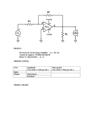 DESIGN:
We know for an inverting Amplifier ACL = RF / R1
Assume R1 (approx. 10 KΩ) and find Rf
Hence VO (theoretical) = - ACL VI
OBSERVATIONS:
S.No. Amplitude
( No. of div x Volts per div )
Time period
( No. of div x Time per div )
Input
Output Theoretical -
Practical -
MODEL GRAPH:
 