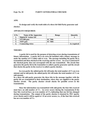 Expt. No. 10 PARITY GENERATOR & CHECKER
AIM:
To design and verify the truth table of a three bit Odd Parity generator and
checker.
APPARATUS REQUIRED:
S.No Name of the Apparatus Range Quantity
1. Digital IC trainer kit 1
2. EX-OR gate IC 7486
3. NOT gate IC 7404
4. Connecting wires As required
THEORY:
A parity bit is used for the purpose of detecting errors during transmission of
binary information. A parity bit is an extra bit included with a binary message to
make the number of 1’s either odd or even. The message including the parity bit is
transmitted and then checked at the receiving end for errors. An error is detected if
the checked parity does not correspond with the one transmitted. The circuit that
generates the parity bit in the transmitter is called a parity generator and the circuit
that checks the parity in the receiver is called a parity checker.
In even parity the added parity bit will make the total number of 1’s an even
amount and in odd parity the added parity bit will make the total number of 1’s an
odd amount.
In a three bit odd parity generator the three bits in the message together with the
parity bit are transmitted to their destination, where they are applied to the parity
checker circuit. The parity checker circuit checks for possible errors in the
transmission.
Since the information was transmitted with odd parity the four bits received
must have an odd number of 1’s. An error occurs during the transmission if the
four bits received have an even number of 1’s, indicating that one bit has changed
during transmission. The output of the parity checker is denoted by PEC (parity
error check) and it will be equal to 1 if an error occurs, i.e., if the four bits received
has an even number of 1’s.
 