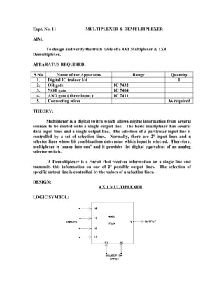 Expt. No. 11 MULTIPLEXER & DEMULTIPLEXER
AIM:
To design and verify the truth table of a 4X1 Multiplexer & 1X4
Demultiplexer.
APPARATUS REQUIRED:
S.No Name of the Apparatus Range Quantity
1. Digital IC trainer kit 1
2. OR gate IC 7432
3. NOT gate IC 7404
4. AND gate ( three input ) IC 7411
5. Connecting wires As required
THEORY:
Multiplexer is a digital switch which allows digital information from several
sources to be routed onto a single output line. The basic multiplexer has several
data input lines and a single output line. The selection of a particular input line is
controlled by a set of selection lines. Normally, there are 2n
input lines and n
selector lines whose bit combinations determine which input is selected. Therefore,
multiplexer is ‘many into one’ and it provides the digital equivalent of an analog
selector switch.
A Demultiplexer is a circuit that receives information on a single line and
transmits this information on one of 2n
possible output lines. The selection of
specific output line is controlled by the values of n selection lines.
DESIGN:
4 X 1 MULTIPLEXER
LOGIC SYMBOL:
 