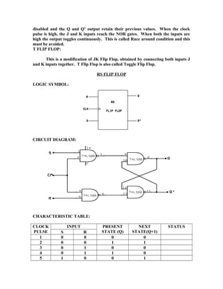 disabled and the Q and Q’ output retain their previous values. When the clock
pulse is high, the J and K inputs reach the NOR gates. When both the inputs are
high the output toggles continuously. This is called Race around condition and this
must be avoided.
T FLIP FLOP:
This is a modification of JK Flip Flop, obtained by connecting both inputs J
and K inputs together. T Flip Flop is also called Toggle Flip Flop.
RS FLIP FLOP
LOGIC SYMBOL:
CIRCUIT DIAGRAM:
CHARACTERISTIC TABLE:
CLOCK
PULSE
INPUT PRESENT
STATE (Q)
NEXT
STATE(Q+1)
STATUS
S R
1 0 0 0 0
2 0 0 1 1
3 0 1 0 0
4 0 1 1 0
5 1 0 0 1
 