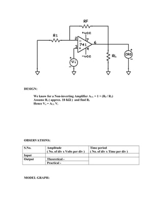 DESIGN:
We know for a Non-inverting Amplifier ACL = 1 + (RF / R1)
Assume R1 ( approx. 10 KΩ ) and find Rf
Hence Vo = ACL Vi
OBSERVATIONS:
S.No. Amplitude
( No. of div x Volts per div )
Time period
( No. of div x Time per div )
Input
Output Theoretical -
Practical -
MODEL GRAPH:
 