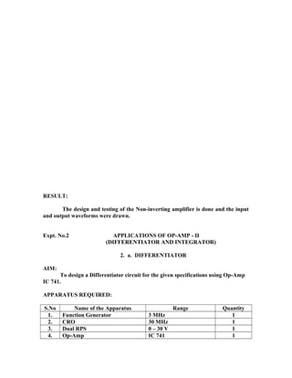 RESULT:
The design and testing of the Non-inverting amplifier is done and the input
and output waveforms were drawn.
Expt. No.2 APPLICATIONS OF OP-AMP - II
(DIFFERENTIATOR AND INTEGRATOR)
2. a. DIFFERENTIATOR
AIM:
To design a Differentiator circuit for the given specifications using Op-Amp
IC 741.
APPARATUS REQUIRED:
S.No Name of the Apparatus Range Quantity
1. Function Generator 3 MHz 1
2. CRO 30 MHz 1
3. Dual RPS 0 – 30 V 1
4. Op-Amp IC 741 1
 