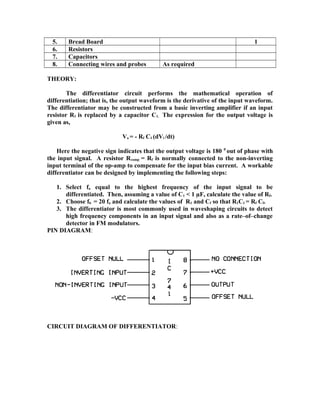 5. Bread Board 1
6. Resistors
7. Capacitors
8. Connecting wires and probes As required
THEORY:
The differentiator circuit performs the mathematical operation of
differentiation; that is, the output waveform is the derivative of the input waveform.
The differentiator may be constructed from a basic inverting amplifier if an input
resistor R1 is replaced by a capacitor C1. The expression for the output voltage is
given as,
Vo = - Rf C1 (dVi /dt)
Here the negative sign indicates that the output voltage is 180 0
out of phase with
the input signal. A resistor Rcomp = Rf is normally connected to the non-inverting
input terminal of the op-amp to compensate for the input bias current. A workable
differentiator can be designed by implementing the following steps:
1. Select fa equal to the highest frequency of the input signal to be
differentiated. Then, assuming a value of C1 < 1 µF, calculate the value of Rf.
2. Choose fb = 20 fa and calculate the values of R1 and Cf so that R1C1 = Rf Cf.
3. The differentiator is most commonly used in waveshaping circuits to detect
high frequency components in an input signal and also as a rate–of–change
detector in FM modulators.
PIN DIAGRAM:
CIRCUIT DIAGRAM OF DIFFERENTIATOR:
 