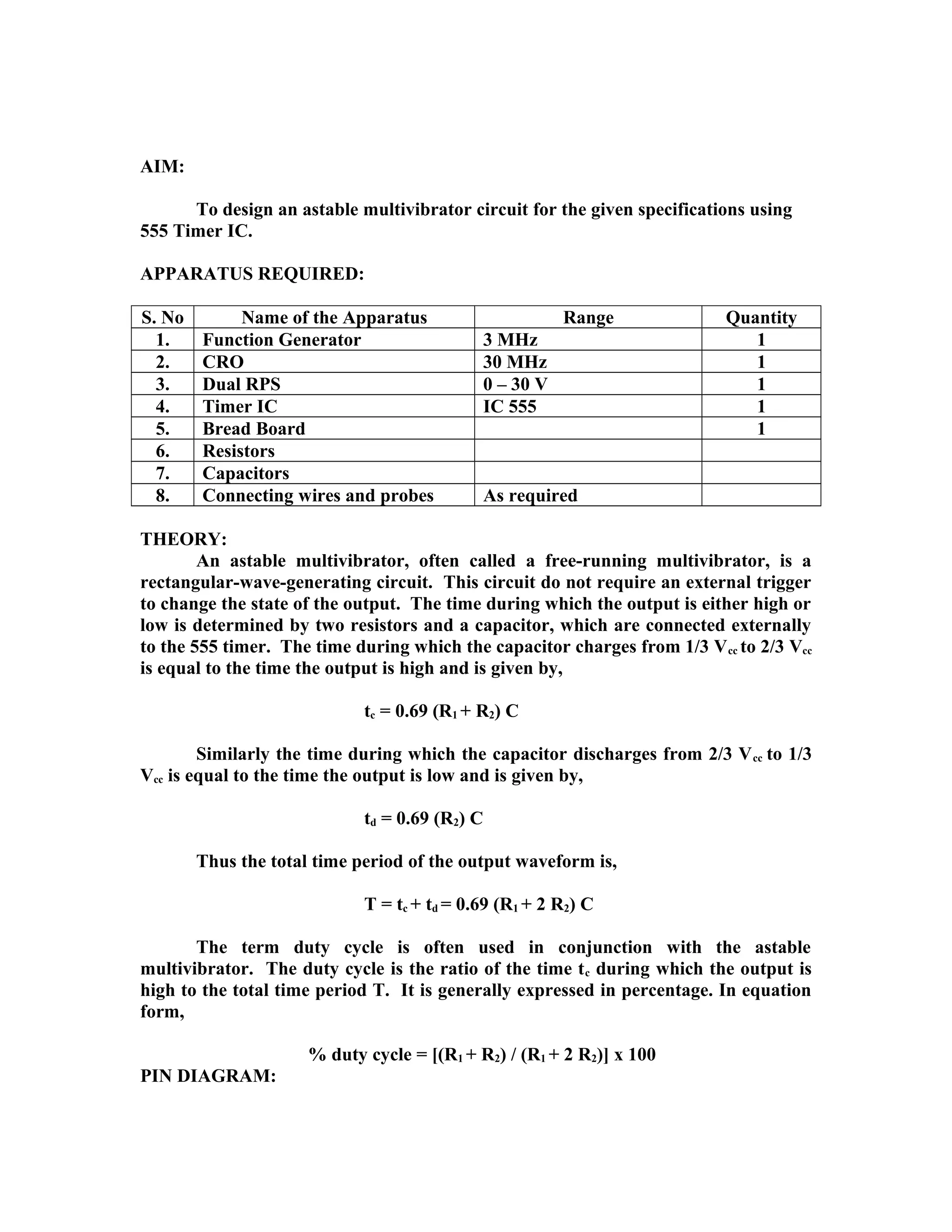AIM:
To design an astable multivibrator circuit for the given specifications using
555 Timer IC.
APPARATUS REQUIRED:
S. No Name of the Apparatus Range Quantity
1. Function Generator 3 MHz 1
2. CRO 30 MHz 1
3. Dual RPS 0 – 30 V 1
4. Timer IC IC 555 1
5. Bread Board 1
6. Resistors
7. Capacitors
8. Connecting wires and probes As required
THEORY:
An astable multivibrator, often called a free-running multivibrator, is a
rectangular-wave-generating circuit. This circuit do not require an external trigger
to change the state of the output. The time during which the output is either high or
low is determined by two resistors and a capacitor, which are connected externally
to the 555 timer. The time during which the capacitor charges from 1/3 Vcc to 2/3 Vcc
is equal to the time the output is high and is given by,
tc = 0.69 (R1 + R2) C
Similarly the time during which the capacitor discharges from 2/3 Vcc to 1/3
Vcc is equal to the time the output is low and is given by,
td = 0.69 (R2) C
Thus the total time period of the output waveform is,
T = tc + td = 0.69 (R1 + 2 R2) C
The term duty cycle is often used in conjunction with the astable
multivibrator. The duty cycle is the ratio of the time tc during which the output is
high to the total time period T. It is generally expressed in percentage. In equation
form,
% duty cycle = [(R1 + R2) / (R1 + 2 R2)] x 100
PIN DIAGRAM:
 