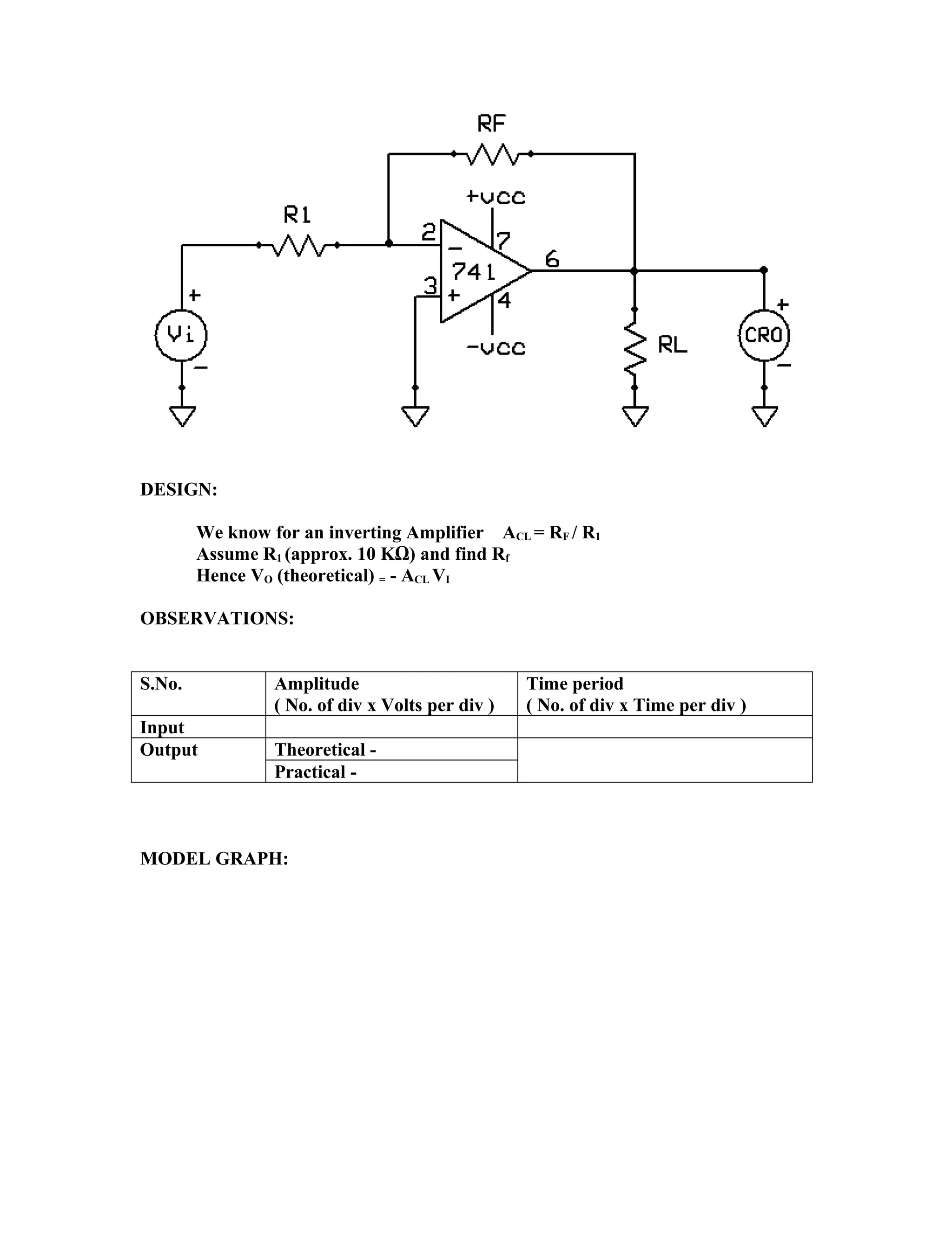 DESIGN:
We know for an inverting Amplifier ACL = RF / R1
Assume R1 (approx. 10 KΩ) and find Rf
Hence VO (theoretical) = - ACL VI
OBSERVATIONS:
S.No. Amplitude
( No. of div x Volts per div )
Time period
( No. of div x Time per div )
Input
Output Theoretical -
Practical -
MODEL GRAPH:
 