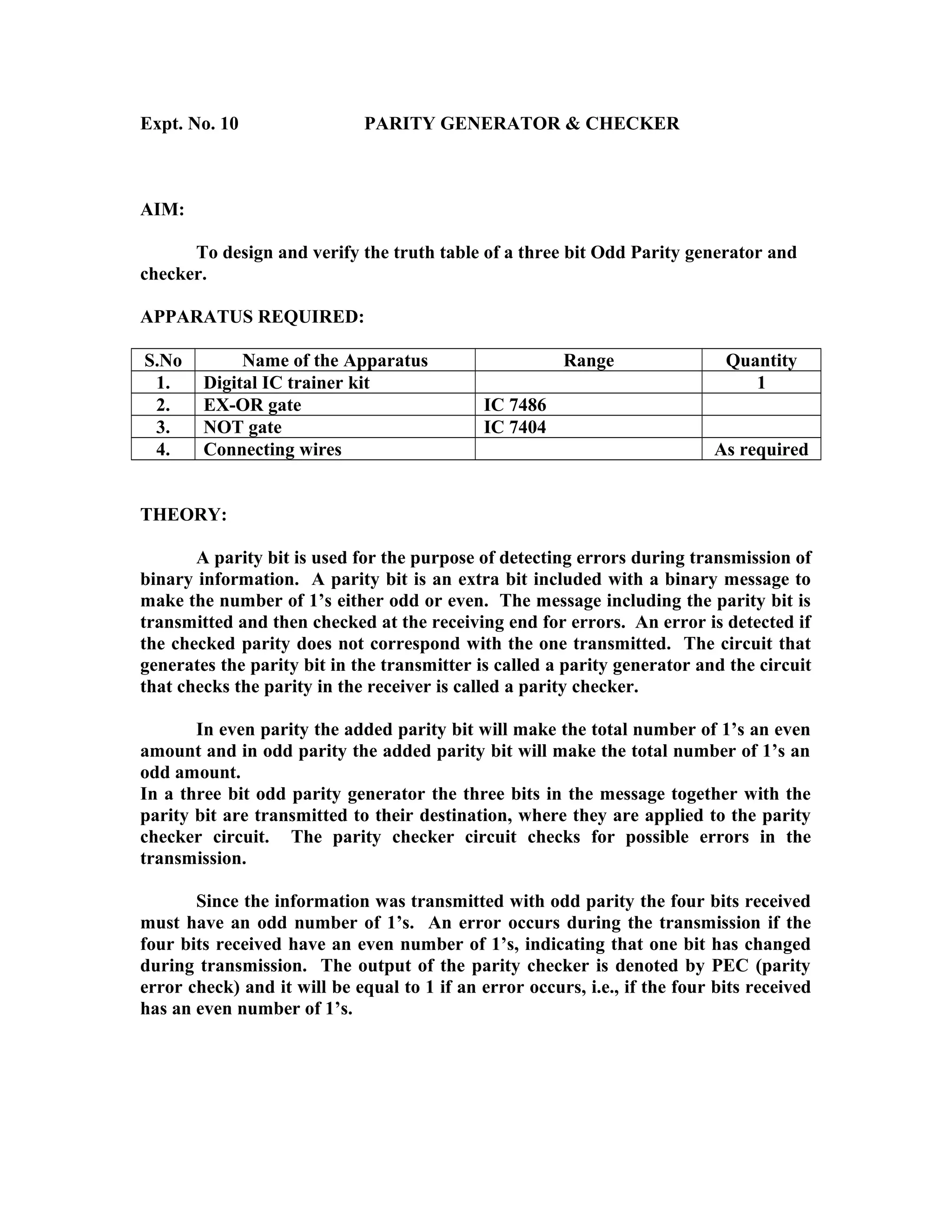 Expt. No. 10 PARITY GENERATOR & CHECKER
AIM:
To design and verify the truth table of a three bit Odd Parity generator and
checker.
APPARATUS REQUIRED:
S.No Name of the Apparatus Range Quantity
1. Digital IC trainer kit 1
2. EX-OR gate IC 7486
3. NOT gate IC 7404
4. Connecting wires As required
THEORY:
A parity bit is used for the purpose of detecting errors during transmission of
binary information. A parity bit is an extra bit included with a binary message to
make the number of 1’s either odd or even. The message including the parity bit is
transmitted and then checked at the receiving end for errors. An error is detected if
the checked parity does not correspond with the one transmitted. The circuit that
generates the parity bit in the transmitter is called a parity generator and the circuit
that checks the parity in the receiver is called a parity checker.
In even parity the added parity bit will make the total number of 1’s an even
amount and in odd parity the added parity bit will make the total number of 1’s an
odd amount.
In a three bit odd parity generator the three bits in the message together with the
parity bit are transmitted to their destination, where they are applied to the parity
checker circuit. The parity checker circuit checks for possible errors in the
transmission.
Since the information was transmitted with odd parity the four bits received
must have an odd number of 1’s. An error occurs during the transmission if the
four bits received have an even number of 1’s, indicating that one bit has changed
during transmission. The output of the parity checker is denoted by PEC (parity
error check) and it will be equal to 1 if an error occurs, i.e., if the four bits received
has an even number of 1’s.
 