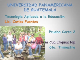 UNIVERSIDAD PANAMERICANA
       DE GUATEMALA
Tecnología Aplicada a la Educación
Lic. Carlos Fuentes

                         Prueba Corta 2

           Evelin Leticia Cuá Ixquiactap
                          6to. Trimestre
 