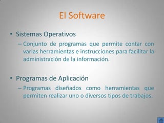 El Software
• Sistemas Operativos
  – Conjunto de programas que permite contar con
    varias herramientas e instrucciones para facilitar la
    administración de la información.


• Programas de Aplicación
  – Programas diseñados como herramientas que
    permiten realizar uno o diversos tipos de trabajos.
 