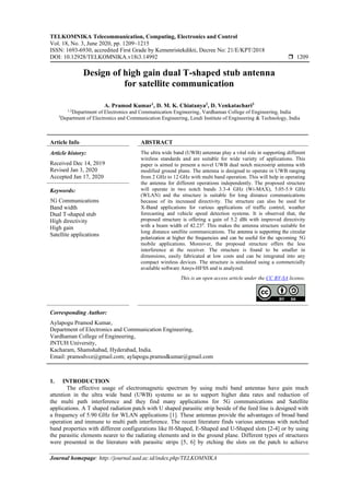 TELKOMNIKA Telecommunication, Computing, Electronics and Control
Vol. 18, No. 3, June 2020, pp. 1209~1215
ISSN: 1693-6930, accredited First Grade by Kemenristekdikti, Decree No: 21/E/KPT/2018
DOI: 10.12928/TELKOMNIKA.v18i3.14992  1209
Journal homepage: http://journal.uad.ac.id/index.php/TELKOMNIKA
Design of high gain dual T-shaped stub antenna
for satellite communication
A. Pramod Kumar1
, D. M. K. Chiatanya2
, D. Venkatachari3
1,2
Department of Electronics and Communication Engineering, Vardhaman College of Engineering, India
3
Department of Electronics and Communication Engineering, Lendi Institute of Engineering & Technology, India
Article Info ABSTRACT
Article history:
Received Dec 14, 2019
Revised Jan 3, 2020
Accepted Jan 17, 2020
The ultra wide band (UWB) antennas play a vital role in supporting different
wireless standards and are suitable for wide variety of applications. This
paper is aimed to present a novel UWB dual notch microstrip antenna with
modified ground plane. The antenna is designed to operate in UWB ranging
from 2 GHz to 12 GHz with multi band operation. This will help in operating
the antenna for different operations independently. The proposed structure
will operate in two notch bands 3.3-4 GHz (Wi-MAX), 5.05-5.9 GHz
(WLAN) and the structure is suitable for long distance communications
because of its increased directivity. The structure can also be used for
X-Band applications for various applications of traffic control, weather
forecasting and vehicle speed detection systems. It is observed that, the
proposed structure is offering a gain of 5.2 dBi with improved directivity
with a beam width of 42.230. This makes the antenna structure suitable for
long distance satellite communications. The antenna is supporting the circular
polarization at higher the frequencies and can be useful for the upcoming 5G
mobile applications. Moreover, the proposed structure offers the less
interference at the receiver. The structure is found to be smaller in
dimensions, easily fabricated at low costs and can be integrated into any
compact wireless devices. The structure is simulated using a commercially
available software Ansys-HFSS and is analyzed.
Keywords:
5G Communications
Band width
Dual T-shaped stub
High directivity
High gain
Satellite applications
This is an open access article under the CC BY-SA license.
Corresponding Author:
Aylapogu Pramod Kumar,
Department of Electronics and Communication Engineering,
Vardhaman College of Engineering,
JNTUH University,
Kacharam, Shamshabad, Hyderabad, India.
Email: pramodvce@gmail.com; aylapogu.pramodkumar@gmail.com
1. INTRODUCTION
The effective usage of electromagnetic spectrum by using multi band antennas have gain much
attention in the ultra wide band (UWB) systems so as to support higher data rates and reduction of
the multi path interference and they find many applications for 5G communications and Satellite
applications. A T shaped radiation patch with U shaped parasitic strip beside of the feed line is designed with
a frequency of 5.90 GHz for WLAN applications [1]. These antennas provide the advantages of broad band
operation and immune to multi path interference. The recent literature finds various antennas with notched
band properties with different configurations like H-Shaped, E-Shaped and U-Shaped slots [2-4] or by using
the parasitic elements nearer to the radiating elements and in the ground plane. Different types of structures
were presented in the literature with parasitic strips [5, 6] by etching the slots on the patch to achieve
 