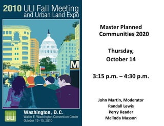 Master Planned
Communities 2020
Thursday,
October 14
3:15 p.m. – 4:30 p.m.
John Martin, Moderator
Randall Lewis
Perry Reader
Melinda Masson
 