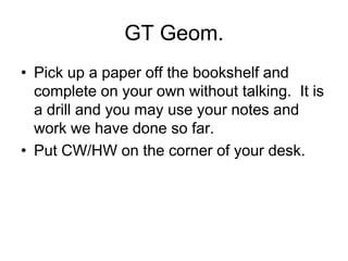 GT Geom.
• Pick up a paper off the bookshelf and
complete on your own without talking. It is
a drill and you may use your notes and
work we have done so far.
• Put CW/HW on the corner of your desk.
 