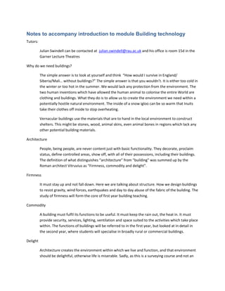 Notes to accompany introduction to module Building technology
Tutors:
Julian Swindell can be contacted at julian.swindell@rau.ac.uk and his office is room 15d in the
Garner Lecture Theatres
Why do we need buildings?
The simple answer is to look at yourself and think “How would I survive in England/
Siberia/Mali… without buildings?” The simple answer is that you wouldn’t. It is either too cold in
the winter or too hot in the summer. We would lack any protection from the environment. The
two human inventions which have allowed the human animal to colonise the entire World are
clothing and buildings. What they do is to allow us to create the environment we need within a
potentially hostile natural environment. The inside of a snow igloo can be so warm that Inuits
take their clothes off inside to stop overheating.
Vernacular buildings use the materials that are to hand in the local environment to construct
shelters. This might be stones, wood, animal skins, even animal bones in regions which lack any
other potential building materials.
Architecture
People, being people, are never content just with basic functionality. They decorate, proclaim
status, define controlled areas, show off, with all of their possessions, including their buildings.
The definition of what distinguishes “architecture” from “building” was summed up by the
Roman architect Vitruvius as “Firmness, commodity and delight”.
Firmness
It must stay up and not fall down. Here we are talking about structure. How we design buildings
to resist gravity, wind forces, earthquakes and day to day abuse of the fabric of the building. The
study of firmness will form the core of first year building teaching.
Commodity
A building must fulfil its functions to be useful. It must keep the rain out, the heat in. It must
provide security, services, lighting, ventilation and space suited to the activities which take place
within. The functions of buildings will be referred to in the first year, but looked at in detail in
the second year, where students will specialise in broadly rural or commercial buildings.
Delight
Architecture creates the environment within which we live and function, and that environment
should be delightful, otherwise life is miserable. Sadly, as this is a surveying course and not an
 