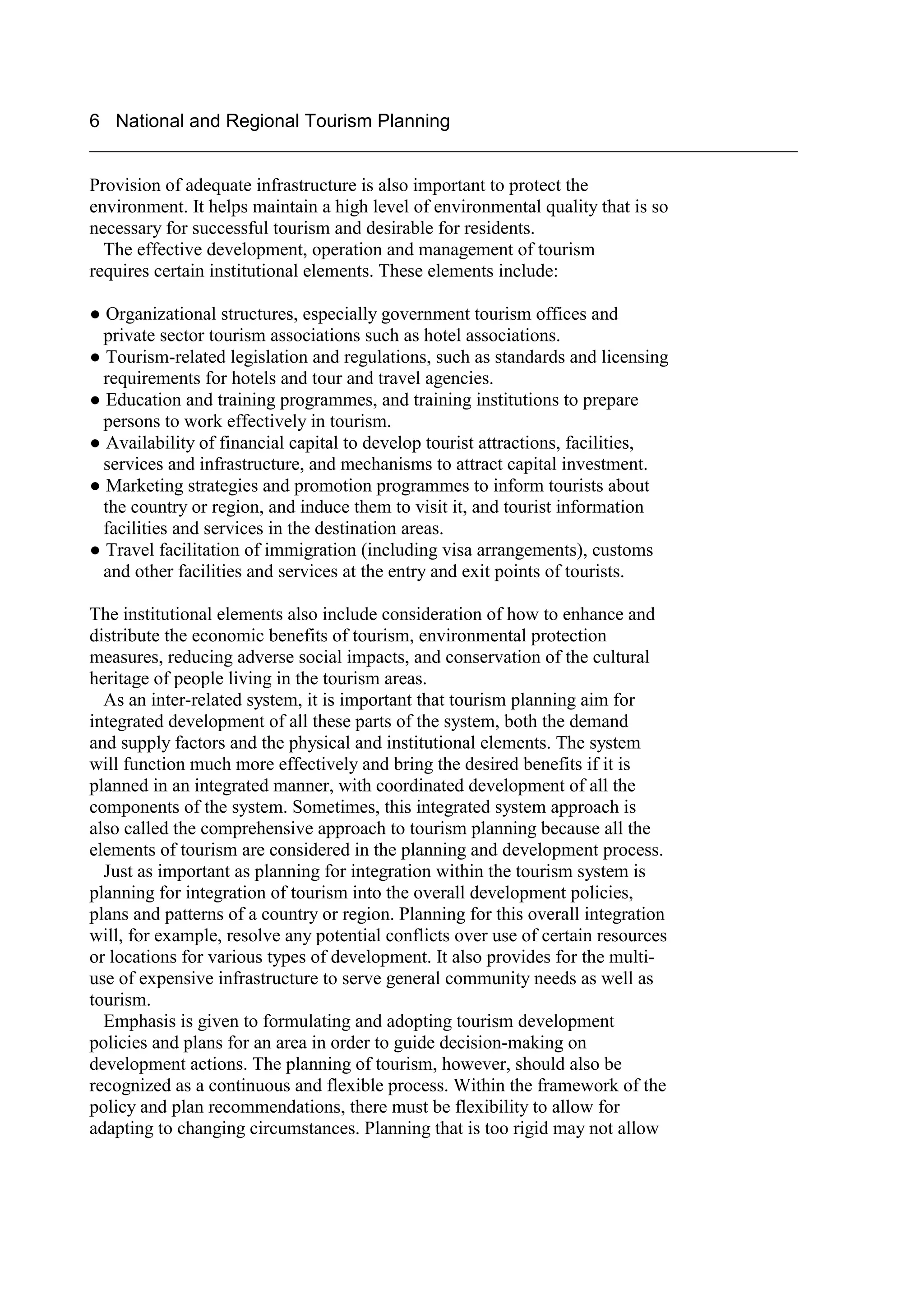 6 National and Regional Tourism Planning
____________________________________________________________________________

Provision of adequate infrastructure is also important to protect the
environment. It helps maintain a high level of environmental quality that is so
necessary for successful tourism and desirable for residents.
  The effective development, operation and management of tourism
requires certain institutional elements. These elements include:

● Organizational structures, especially government tourism offices and
  private sector tourism associations such as hotel associations.
● Tourism-related legislation and regulations, such as standards and licensing
  requirements for hotels and tour and travel agencies.
● Education and training programmes, and training institutions to prepare
  persons to work effectively in tourism.
● Availability of financial capital to develop tourist attractions, facilities,
  services and infrastructure, and mechanisms to attract capital investment.
● Marketing strategies and promotion programmes to inform tourists about
  the country or region, and induce them to visit it, and tourist information
  facilities and services in the destination areas.
● Travel facilitation of immigration (including visa arrangements), customs
  and other facilities and services at the entry and exit points of tourists.

The institutional elements also include consideration of how to enhance and
distribute the economic benefits of tourism, environmental protection
measures, reducing adverse social impacts, and conservation of the cultural
heritage of people living in the tourism areas.
  As an inter-related system, it is important that tourism planning aim for
integrated development of all these parts of the system, both the demand
and supply factors and the physical and institutional elements. The system
will function much more effectively and bring the desired benefits if it is
planned in an integrated manner, with coordinated development of all the
components of the system. Sometimes, this integrated system approach is
also called the comprehensive approach to tourism planning because all the
elements of tourism are considered in the planning and development process.
  Just as important as planning for integration within the tourism system is
planning for integration of tourism into the overall development policies,
plans and patterns of a country or region. Planning for this overall integration
will, for example, resolve any potential conflicts over use of certain resources
or locations for various types of development. It also provides for the multi-
use of expensive infrastructure to serve general community needs as well as
tourism.
  Emphasis is given to formulating and adopting tourism development
policies and plans for an area in order to guide decision-making on
development actions. The planning of tourism, however, should also be
recognized as a continuous and flexible process. Within the framework of the
policy and plan recommendations, there must be flexibility to allow for
adapting to changing circumstances. Planning that is too rigid may not allow
 