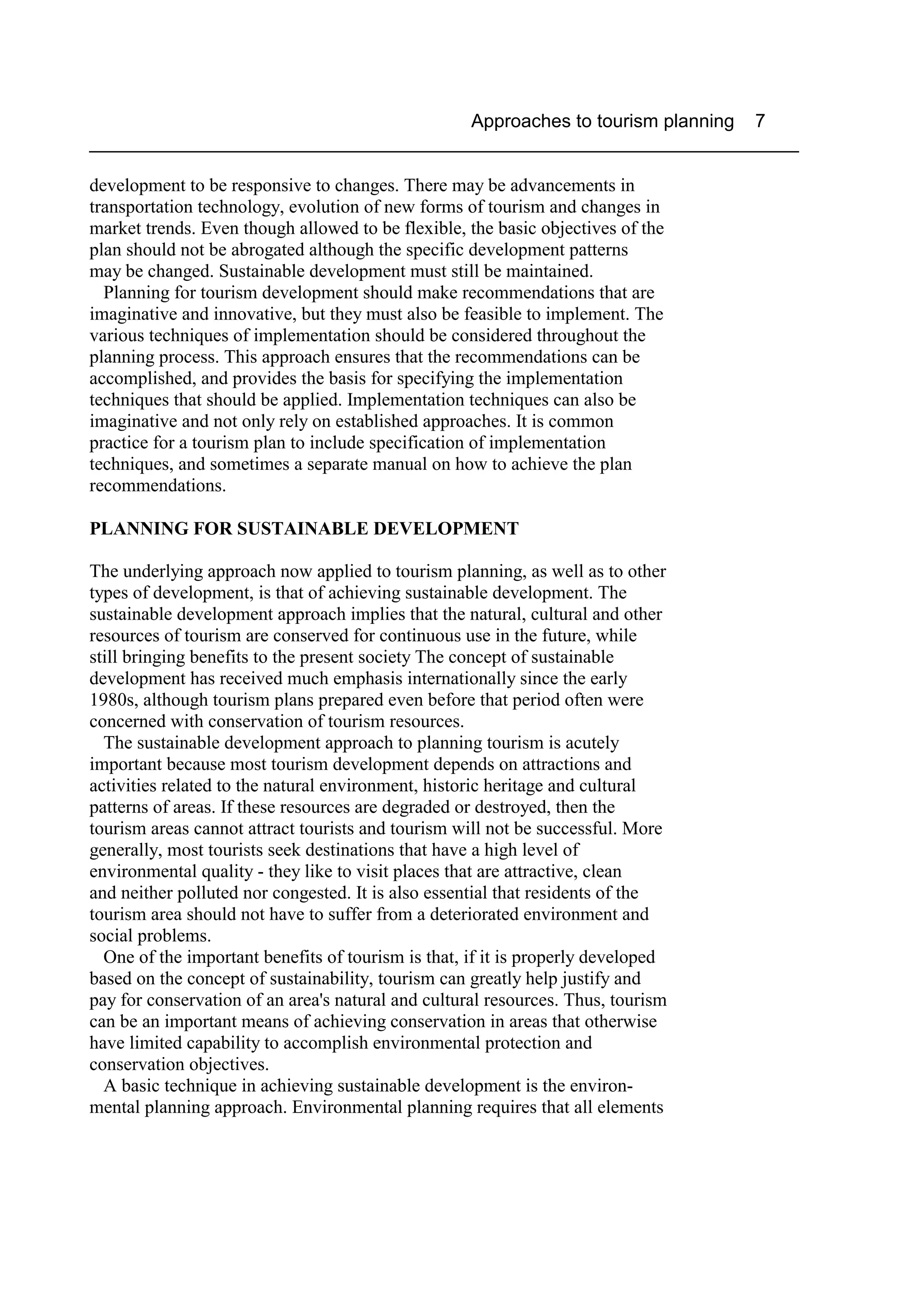 Approaches to tourism planning 7
____________________________________________________________________

development to be responsive to changes. There may be advancements in
transportation technology, evolution of new forms of tourism and changes in
market trends. Even though allowed to be flexible, the basic objectives of the
plan should not be abrogated although the specific development patterns
may be changed. Sustainable development must still be maintained.
  Planning for tourism development should make recommendations that are
imaginative and innovative, but they must also be feasible to implement. The
various techniques of implementation should be considered throughout the
planning process. This approach ensures that the recommendations can be
accomplished, and provides the basis for specifying the implementation
techniques that should be applied. Implementation techniques can also be
imaginative and not only rely on established approaches. It is common
practice for a tourism plan to include specification of implementation
techniques, and sometimes a separate manual on how to achieve the plan
recommendations.

PLANNING FOR SUSTAINABLE DEVELOPMENT

The underlying approach now applied to tourism planning, as well as to other
types of development, is that of achieving sustainable development. The
sustainable development approach implies that the natural, cultural and other
resources of tourism are conserved for continuous use in the future, while
still bringing benefits to the present society The concept of sustainable
development has received much emphasis internationally since the early
1980s, although tourism plans prepared even before that period often were
concerned with conservation of tourism resources.
  The sustainable development approach to planning tourism is acutely
important because most tourism development depends on attractions and
activities related to the natural environment, historic heritage and cultural
patterns of areas. If these resources are degraded or destroyed, then the
tourism areas cannot attract tourists and tourism will not be successful. More
generally, most tourists seek destinations that have a high level of
environmental quality - they like to visit places that are attractive, clean
and neither polluted nor congested. It is also essential that residents of the
tourism area should not have to suffer from a deteriorated environment and
social problems.
  One of the important benefits of tourism is that, if it is properly developed
based on the concept of sustainability, tourism can greatly help justify and
pay for conservation of an area's natural and cultural resources. Thus, tourism
can be an important means of achieving conservation in areas that otherwise
have limited capability to accomplish environmental protection and
conservation objectives.
  A basic technique in achieving sustainable development is the environ-
mental planning approach. Environmental planning requires that all elements
 