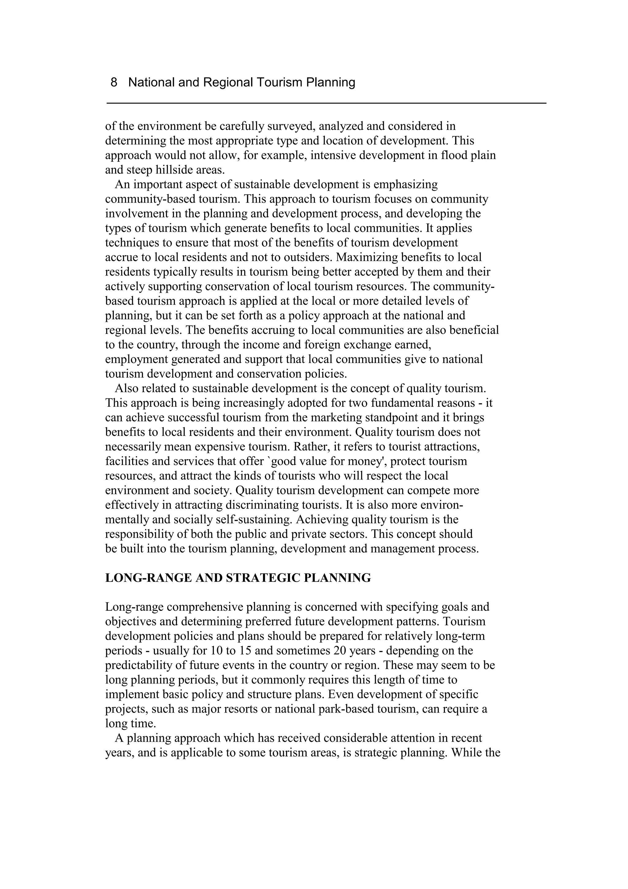 8 National and Regional Tourism Planning
______________________________________________________________

of the environment be carefully surveyed, analyzed and considered in
determining the most appropriate type and location of development. This
approach would not allow, for example, intensive development in flood plain
and steep hillside areas.
  An important aspect of sustainable development is emphasizing
community-based tourism. This approach to tourism focuses on community
involvement in the planning and development process, and developing the
types of tourism which generate benefits to local communities. It applies
techniques to ensure that most of the benefits of tourism development
accrue to local residents and not to outsiders. Maximizing benefits to local
residents typically results in tourism being better accepted by them and their
actively supporting conservation of local tourism resources. The community-
based tourism approach is applied at the local or more detailed levels of
planning, but it can be set forth as a policy approach at the national and
regional levels. The benefits accruing to local communities are also beneficial
to the country, through the income and foreign exchange earned,
employment generated and support that local communities give to national
tourism development and conservation policies.
  Also related to sustainable development is the concept of quality tourism.
This approach is being increasingly adopted for two fundamental reasons - it
can achieve successful tourism from the marketing standpoint and it brings
benefits to local residents and their environment. Quality tourism does not
necessarily mean expensive tourism. Rather, it refers to tourist attractions,
facilities and services that offer `good value for money', protect tourism
resources, and attract the kinds of tourists who will respect the local
environment and society. Quality tourism development can compete more
effectively in attracting discriminating tourists. It is also more environ-
mentally and socially self-sustaining. Achieving quality tourism is the
responsibility of both the public and private sectors. This concept should
be built into the tourism planning, development and management process.

LONG-RANGE AND STRATEGIC PLANNING

Long-range comprehensive planning is concerned with specifying goals and
objectives and determining preferred future development patterns. Tourism
development policies and plans should be prepared for relatively long-term
periods - usually for 10 to 15 and sometimes 20 years - depending on the
predictability of future events in the country or region. These may seem to be
long planning periods, but it commonly requires this length of time to
implement basic policy and structure plans. Even development of specific
projects, such as major resorts or national park-based tourism, can require a
long time.
  A planning approach which has received considerable attention in recent
years, and is applicable to some tourism areas, is strategic planning. While the
 
