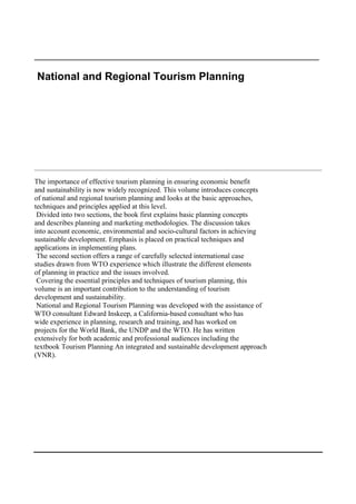 _____________________________________________________________

National and Regional Tourism Planning




________________________________________________________________________________________________

The importance of effective tourism planning in ensuring economic benefit
and sustainability is now widely recognized. This volume introduces concepts
of national and regional tourism planning and looks at the basic approaches,
techniques and principles applied at this level.
 Divided into two sections, the book first explains basic planning concepts
and describes planning and marketing methodologies. The discussion takes
into account economic, environmental and socio-cultural factors in achieving
sustainable development. Emphasis is placed on practical techniques and
applications in implementing plans.
 The second section offers a range of carefully selected international case
studies drawn from WTO experience which illustrate the different elements
of planning in practice and the issues involved.
 Covering the essential principles and techniques of tourism planning, this
volume is an important contribution to the understanding of tourism
development and sustainability.
 National and Regional Tourism Planning was developed with the assistance of
WTO consultant Edward Inskeep, a California-based consultant who has
wide experience in planning, research and training, and has worked on
projects for the World Bank, the UNDP and the WTO. He has written
extensively for both academic and professional audiences including the
textbook Tourism Planning An integrated and sustainable development approach
(VNR).
 
