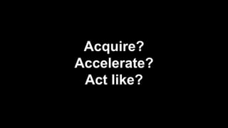Acquire?
Accelerate?
Act like?
 