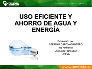 USO EFICIENTE Y
AHORRO DE AGUA Y
ENERGÍA
Presentado por:
STEFANIA OSPITIA QUINTERO
Ing. Ambiental
Oficina de Planeación
UCEVA
 