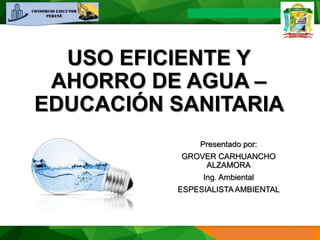 USO EFICIENTE Y
AHORRO DE AGUA –
EDUCACIÓN SANITARIA
Presentado por:
GROVER CARHUANCHO
ALZAMORA
Ing. Ambiental
ESPESIALISTA AMBIENTAL
 