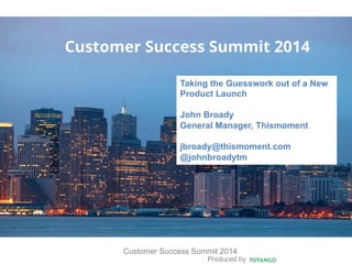 Produced by
Customer Success Summit 2014
Customer Success Summit 2014
Taking the Guesswork out of a New
Product Launch
John Broady
General Manager, Thismoment
jbroady@thismoment.com
@johnbroadytm
 