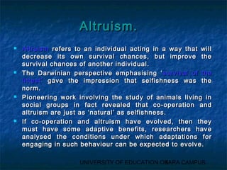 AAllttrruuiissmm.. 
 AAllttrruuiissmm rreeffeerrss ttoo aann iinnddiivviidduuaall aaccttiinngg iinn aa wwaayy tthhaatt wwiillll 
ddeeccrreeaassee iittss oowwnn ssuurrvviivvaall cchhaanncceess,, bbuutt iimmpprroovvee tthhee 
ssuurrvviivvaall cchhaanncceess ooff aannootthheerr iinnddiivviidduuaall.. 
 TThhee DDaarrwwiinniiaann ppeerrssppeeccttiivvee eemmpphhaassiissiinngg ‘‘ssuurrvviivvaall ooff tthhee 
ffiitttteesstt’’ ggaavvee tthhee iimmpprreessssiioonn tthhaatt sseellffiisshhnneessss wwaass tthhee 
nnoorrmm.. 
 PPiioonneeeerriinngg wwoorrkk iinnvvoollvviinngg tthhee ssttuuddyy ooff aanniimmaallss lliivviinngg iinn 
ssoocciiaall ggrroouuppss iinn ffaacctt rreevveeaalleedd tthhaatt ccoo--ooppeerraattiioonn aanndd 
aallttrruuiissmm aarree jjuusstt aass ‘‘nnaattuurraall’’ aass sseellffiisshhnneessss.. 
 IIff ccoo--ooppeerraattiioonn aanndd aallttrruuiissmm hhaavvee eevvoollvveedd,, tthheenn tthheeyy 
mmuusstt hhaavvee ssoommee aaddaappttiivvee bbeenneeffiittss,, rreesseeaarrcchheerrss hhaavvee 
aannaallyysseedd tthhee ccoonnddiittiioonnss uunnddeerr wwhhiicchh aaddaappttaattiioonnss ffoorr 
eennggaaggiinngg iinn ssuucchh bbeehhaavviioouurr ccaann bbee eexxppeecctteedd ttoo eevvoollvvee.. 
UNIVERSITY OF EDUCATION OK3ARA CAMPUS 
 