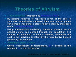 TThheeoorriieess ooff AAllttrruuiissmm.. 
 11.. KKiinn SSeelleeccttiioonn ((PPrrooppoosseedd bbyy HHaammiillttoonn,, 11996644)).. 
 BByy hheellppiinngg rreellaattiivveess ttoo rreepprroodduuccee ((eevveenn aatt tthhee ccoosstt ttoo 
yyoouurr oowwnn rreepprroodduuccttiivvee ssuucccceessss)) tthheenn yyoouurr sshhaarreedd ggeenneess 
ccaann sspprreeaadd.. AAssssiissttiinngg aa cclloossee rreellaattiivvee tthheerreebbyy iinnccrreeaasseess 
oonnee’’ss ‘‘IInncclluussiivvee FFiittnneessss’’.. 
 UUssiinngg mmaatthheemmaattiiccaall mmooddeelllliinngg,, HHaammiillttoonn sshhoowweedd tthhaatt aann 
aallttrruuiissttiicc ggeennee ccaann sspprreeaadd tthhrroouugghh tthhee ppooppuullaattiioonn iiff iitt 
ccaauusseess aann iinnddiivviidduuaall ttoo hheellpp aa rreellaattiivvee,, wwhheenneevveerr tthhee 
ccoosstt ttoo tthhee iinnddiivviidduuaall iiss ooffffsseett bbyy tthhee rreepprroodduuccttiivvee bbeenneeffiitt 
ggaaiinneedd bbyy tthhee rreecceeiivveerr.. 
 ‘‘HHaammiillttoonn’’ss RRuullee’’ == rr BB>>cc 
 wwhheerree rr==ccooeeffffiicciieenntt ooff rreellaatteeddnneessss,, BB == bbeenneeffiitt ttoo tthhee 
rreecciippiieenntt,, cc == ccoosstt ttoo tthhee ggiivveerr.. 
UNIVERSITY OF EDUCATION OK4ARA CAMPUS 
 