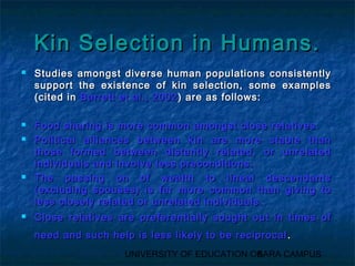 KKiinn SSeelleeccttiioonn iinn HHuummaannss.. 
 SSttuuddiieess aammoonnggsstt ddiivveerrssee hhuummaann ppooppuullaattiioonnss ccoonnssiisstteennttllyy 
ssuuppppoorrtt tthhee eexxiisstteennccee ooff kkiinn sseelleeccttiioonn,, ssoommee eexxaammpplleess 
((cciitteedd iinn BBaarrrreetttt eett aall..,, 22000022)) aarree aass ffoolllloowwss:: 
 FFoooodd sshhaarriinngg iiss mmoorree ccoommmmoonn aammoonnggsstt cclloossee rreellaattiivveess.. 
 PPoolliittiiccaall aalllliiaanncceess bbeettwweeeenn kkiinn aarree mmoorree ssttaabbllee tthhaann 
tthhoossee ffoorrmmeedd bbeettwweeeenn ddiissttaannttllyy rreellaatteedd,, oorr uunnrreellaatteedd 
iinnddiivviidduuaallss aanndd iinnvvoollvvee lleessss pprreeccoonnddiittiioonnss.. 
 TThhee ppaassssiinngg oonn ooff wweeaalltthh ttoo lliinneeaall ddeesscceennddaannttss 
((eexxcclluuddiinngg ssppoouusseess)) iiss ffaarr mmoorree ccoommmmoonn tthhaann ggiivviinngg ttoo 
lleessss cclloosseellyy rreellaatteedd oorr uunnrreellaatteedd iinnddiivviidduuaallss.. 
 CClloossee rreellaattiivveess aarree pprreeffeerreennttiiaallllyy ssoouugghhtt oouutt iinn ttiimmeess ooff 
nneeeedd aanndd ssuucchh hheellpp iiss lleessss lliikkeellyy ttoo bbee rreecciipprrooccaall.. 
UNIVERSITY OF EDUCATION OK5ARA CAMPUS 
 