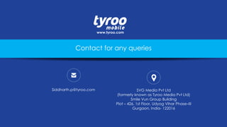 Siddharth.p@tyroo.com SVG Media Pvt Ltd
(formerly known as Tyroo Media Pvt Ltd)
Smile Vun Group Building
Plot – 426, 1st Floor, Udyog Vihar Phase–III
Gurgaon, India- 122016
www.tyroo.com
Contact for any queries
 