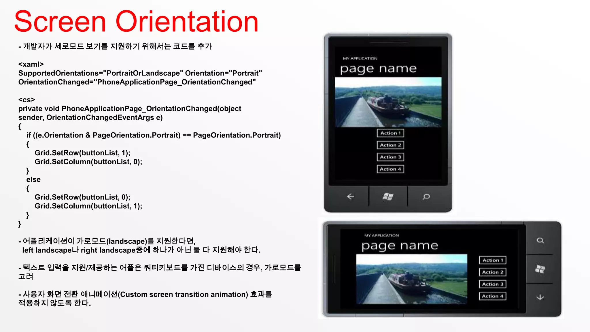 Screen Orientation
- 개발자가 세로모드 보기를 지원하기 위해서는 코드를 추가

<xaml>
SupportedOrientations="PortraitOrLandscape" Orientation="Portrait"
OrientationChanged="PhoneApplicationPage_OrientationChanged"

<cs>
private void PhoneApplicationPage_OrientationChanged(object
sender, OrientationChangedEventArgs e)
{
  if ((e.Orientation & PageOrientation.Portrait) == PageOrientation.Portrait)
  {
      Grid.SetRow(buttonList, 1);
      Grid.SetColumn(buttonList, 0);
  }
  else
  {
      Grid.SetRow(buttonList, 0);
      Grid.SetColumn(buttonList, 1);
  }
}

- 어플리케이션이 가로모드(landscape)를 지원한다면,
  left landscape나 right landscape중에 하나가 아닌 둘 다 지원해야 한다.

- 텍스트 입력을 지원/제공하는 어플은 쿼티키보드를 가진 디바이스의 경우, 가로모드를
고려

- 사용자 화면 전환 애니메이션(Custom screen transition animation) 효과를
적용하지 않도록 한다.
 
