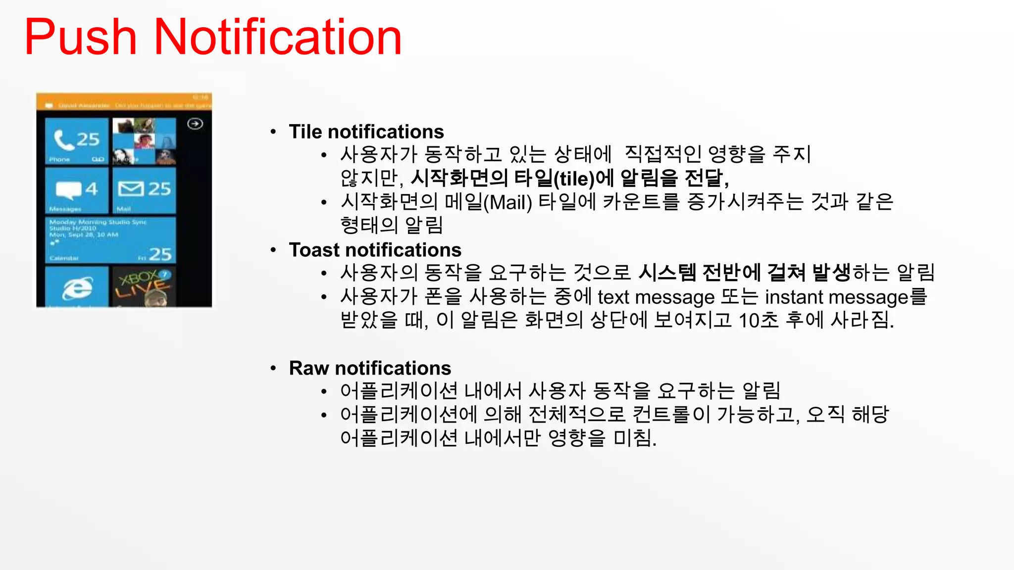 Push Notification
           • Tile notifications
                 • 사용자가 동작하고 있는 상태에 직접적인 영향을 주지
                   않지만, 시작화면의 타일(tile)에 알림을 전달,
                 • 시작화면의 메일(Mail) 타일에 카운트를 증가시켜주는 것과 같은
                   형태의 알림
           • Toast notifications
                 • 사용자의 동작을 요구하는 것으로 시스템 전반에 걸쳐 발생하는 알림
                 • 사용자가 폰을 사용하는 중에 text message 또는 instant message를
                   받았을 때, 이 알림은 화면의 상단에 보여지고 10초 후에 사라짐.

           • Raw notifications
               • 어플리케이션 내에서 사용자 동작을 요구하는 알림
               • 어플리케이션에 의해 전체적으로 컨트롤이 가능하고, 오직 해당
                 어플리케이션 내에서만 영향을 미침.
 