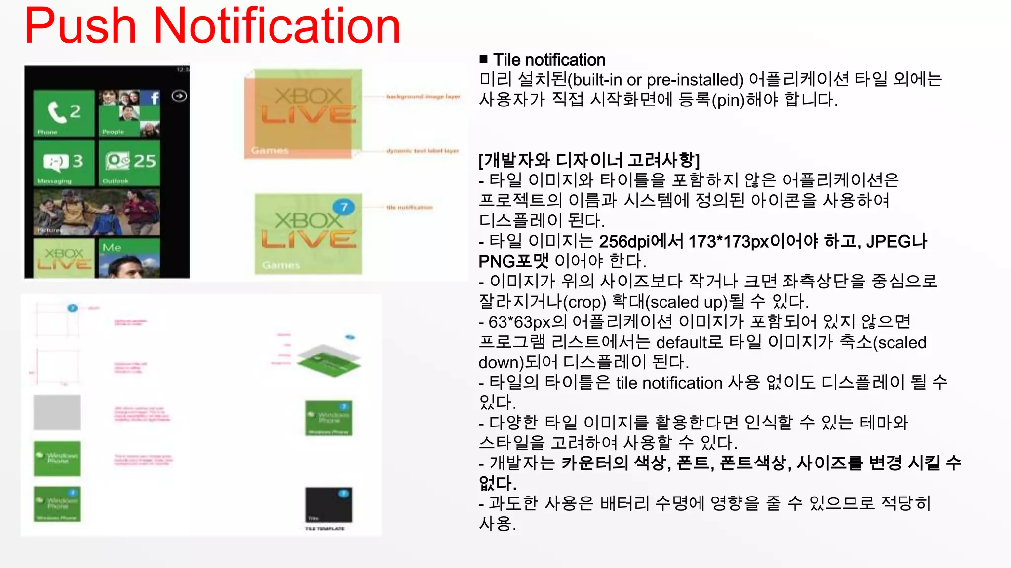 Push Notification   ■ Tile notification
                    미리 설치된(built-in or pre-installed) 어플리케이션 타일 외에는
                    사용자가 직접 시작화면에 등록(pin)해야 합니다.


                    [개발자와 디자이너 고려사항]
                    - 타일 이미지와 타이틀을 포함하지 않은 어플리케이션은
                    프로젝트의 이름과 시스템에 정의된 아이콘을 사용하여
                    디스플레이 된다.
                    - 타일 이미지는 256dpi에서 173*173px이어야 하고, JPEG나
                    PNG포맷 이어야 한다.
                    - 이미지가 위의 사이즈보다 작거나 크면 좌측상단을 중심으로
                    잘라지거나(crop) 확대(scaled up)될 수 있다.
                    - 63*63px의 어플리케이션 이미지가 포함되어 있지 않으면
                    프로그램 리스트에서는 default로 타일 이미지가 축소(scaled
                    down)되어 디스플레이 된다.
                    - 타일의 타이틀은 tile notification 사용 없이도 디스플레이 될 수
                    있다.
                    - 다양한 타일 이미지를 활용한다면 인식할 수 있는 테마와
                    스타일을 고려하여 사용할 수 있다.
                    - 개발자는 카운터의 색상, 폰트, 폰트색상, 사이즈를 변경 시킬 수
                    없다.
                    - 과도한 사용은 배터리 수명에 영향을 줄 수 있으므로 적당히
                    사용.
 