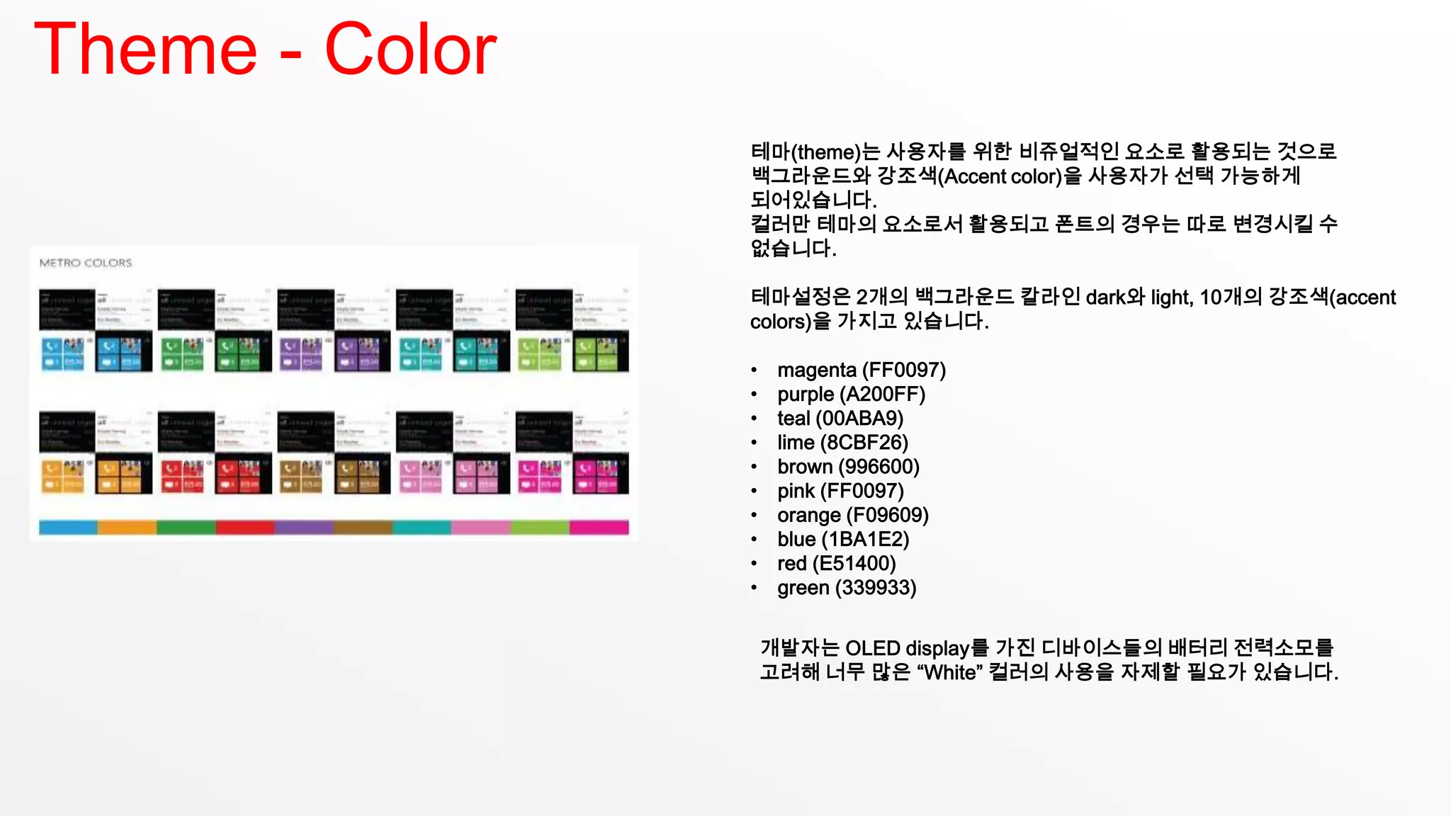 Theme - Color
                테마(theme)는 사용자를 위한 비쥬얼적인 요소로 활용되는 것으로
                백그라운드와 강조색(Accent color)을 사용자가 선택 가능하게
                되어있습니다.
                컬러만 테마의 요소로서 활용되고 폰트의 경우는 따로 변경시킬 수
                없습니다.

                테마설정은 2개의 백그라운드 칼라인 dark와 light, 10개의 강조색(accent
                colors)을 가지고 있습니다.

                •    magenta (FF0097)
                •    purple (A200FF)
                •    teal (00ABA9)
                •    lime (8CBF26)
                •    brown (996600)
                •    pink (FF0097)
                •    orange (F09609)
                •    blue (1BA1E2)
                •    red (E51400)
                •    green (339933)


                    개발자는 OLED display를 가진 디바이스들의 배터리 전력소모를
                    고려해 너무 많은 “White” 컬러의 사용을 자제할 필요가 있습니다.
 
