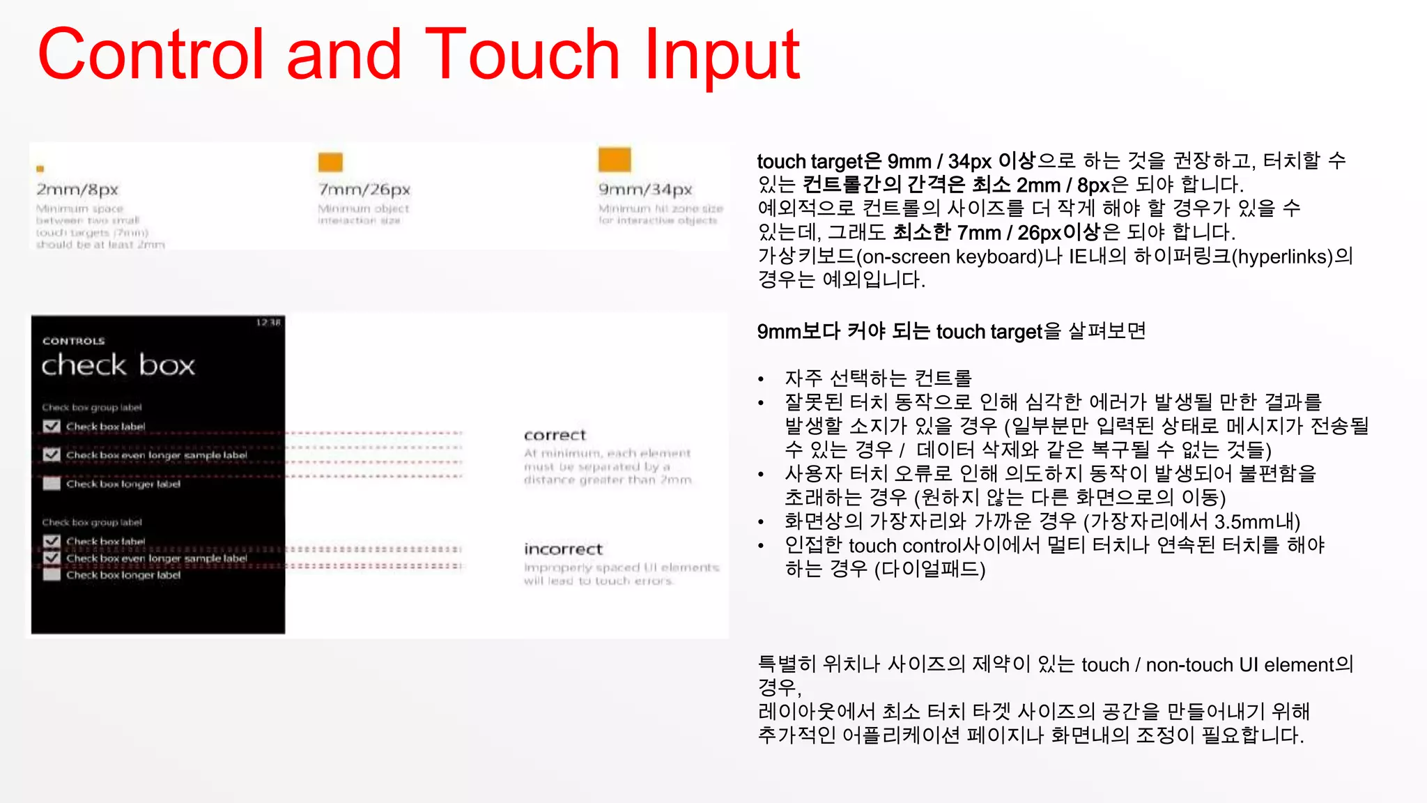 Control and Touch Input
                     touch target은 9mm / 34px 이상으로 하는 것을 권장하고, 터치할 수
                     있는 컨트롤간의 간격은 최소 2mm / 8px은 되야 합니다.
                     예외적으로 컨트롤의 사이즈를 더 작게 해야 할 경우가 있을 수
                     있는데, 그래도 최소한 7mm / 26px이상은 되야 합니다.
                     가상키보드(on-screen keyboard)나 IE내의 하이퍼링크(hyperlinks)의
                     경우는 예외입니다.

                     9mm보다 커야 되는 touch target을 살펴보면

                     •   자주 선택하는 컨트롤
                     •   잘못된 터치 동작으로 인해 심각한 에러가 발생될 만한 결과를
                         발생할 소지가 있을 경우 (일부분만 입력된 상태로 메시지가 전송될
                         수 있는 경우 / 데이터 삭제와 같은 복구될 수 없는 것들)
                     •   사용자 터치 오류로 인해 의도하지 동작이 발생되어 불편함을
                         초래하는 경우 (원하지 않는 다른 화면으로의 이동)
                     •   화면상의 가장자리와 가까운 경우 (가장자리에서 3.5mm내)
                     •   인접한 touch control사이에서 멀티 터치나 연속된 터치를 해야
                         하는 경우 (다이얼패드)



                     특별히 위치나 사이즈의 제약이 있는 touch / non-touch UI element의
                     경우,
                     레이아웃에서 최소 터치 타겟 사이즈의 공간을 만들어내기 위해
                     추가적인 어플리케이션 페이지나 화면내의 조정이 필요합니다.
 