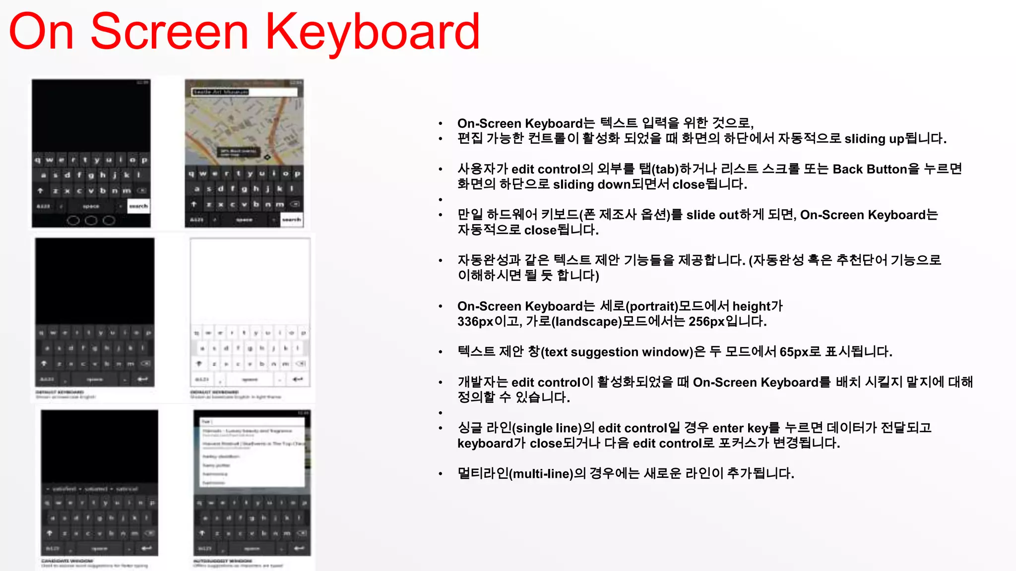 On Screen Keyboard
                •   On-Screen Keyboard는 텍스트 입력을 위한 것으로,
                •   편집 가능한 컨트롤이 활성화 되었을 때 화면의 하단에서 자동적으로 sliding up됩니다.

                •   사용자가 edit control의 외부를 탭(tab)하거나 리스트 스크롤 또는 Back Button을 누르면
                    화면의 하단으로 sliding down되면서 close됩니다.
                •
                •   만일 하드웨어 키보드(폰 제조사 옵션)를 slide out하게 되면, On-Screen Keyboard는
                    자동적으로 close됩니다.

                •   자동완성과 같은 텍스트 제안 기능들을 제공합니다. (자동완성 혹은 추천단어 기능으로
                    이해하시면 될 듯 합니다)

                •   On-Screen Keyboard는 세로(portrait)모드에서 height가
                    336px이고, 가로(landscape)모드에서는 256px입니다.

                •   텍스트 제안 창(text suggestion window)은 두 모드에서 65px로 표시됩니다.

                •   개발자는 edit control이 활성화되었을 때 On-Screen Keyboard를 배치 시킬지 말지에 대해
                    정의할 수 있습니다.
                •
                •   싱글 라인(single line)의 edit control일 경우 enter key를 누르면 데이터가 전달되고
                    keyboard가 close되거나 다음 edit control로 포커스가 변경됩니다.

                •   멀티라인(multi-line)의 경우에는 새로운 라인이 추가됩니다.
 