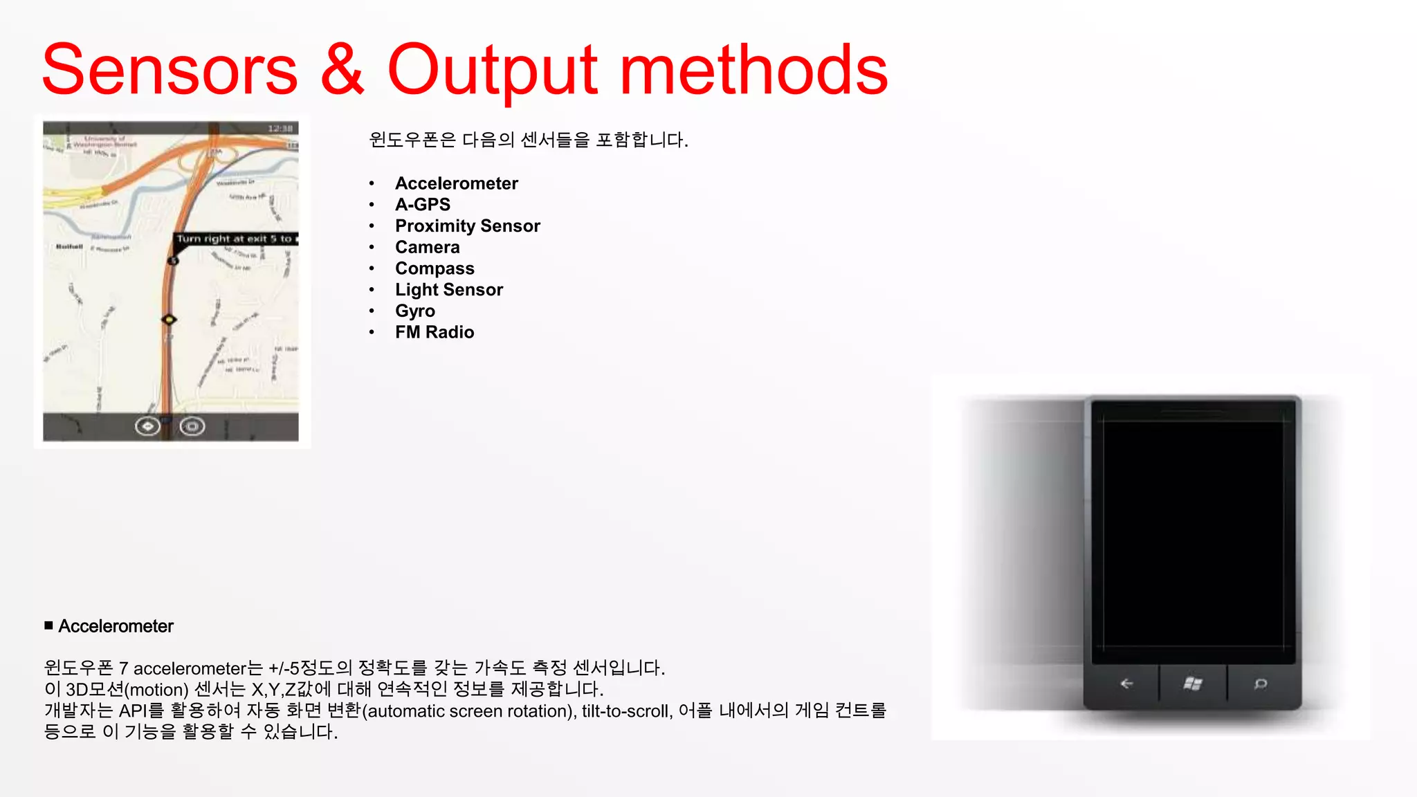Sensors & Output methods
                               윈도우폰은 다음의 센서들을 포함합니다.

                               •   Accelerometer
                               •   A-GPS
                               •   Proximity Sensor
                               •   Camera
                               •   Compass
                               •   Light Sensor
                               •   Gyro
                               •   FM Radio




■ Accelerometer

윈도우폰 7 accelerometer는 +/-5정도의 정확도를 갖는 가속도 측정 센서입니다.
이 3D모션(motion) 센서는 X,Y,Z값에 대해 연속적인 정보를 제공합니다.
개발자는 API를 활용하여 자동 화면 변환(automatic screen rotation), tilt-to-scroll, 어플 내에서의 게임 컨트롤
등으로 이 기능을 활용할 수 있습니다.
 