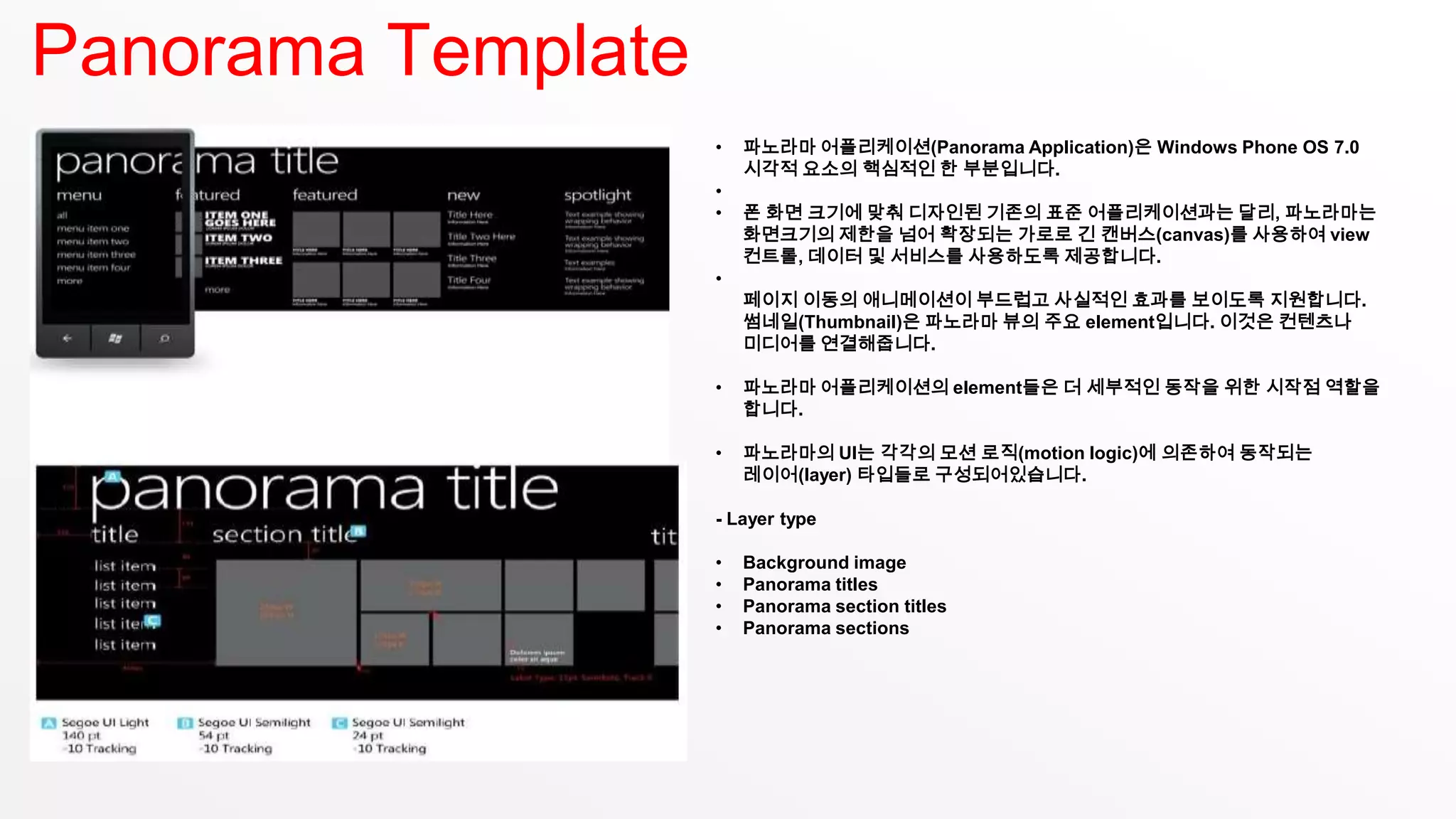 Panorama Template
                    •   파노라마 어플리케이션(Panorama Application)은 Windows Phone OS 7.0
                        시각적 요소의 핵심적인 한 부분입니다.
                    •
                    •   폰 화면 크기에 맞춰 디자인된 기존의 표준 어플리케이션과는 달리, 파노라마는
                        화면크기의 제한을 넘어 확장되는 가로로 긴 캔버스(canvas)를 사용하여 view
                        컨트롤, 데이터 및 서비스를 사용하도록 제공합니다.
                    •
                        페이지 이동의 애니메이션이 부드럽고 사실적인 효과를 보이도록 지원합니다.
                        썸네일(Thumbnail)은 파노라마 뷰의 주요 element입니다. 이것은 컨텐츠나
                        미디어를 연결해줍니다.

                    •   파노라마 어플리케이션의 element들은 더 세부적인 동작을 위한 시작점 역할을
                        합니다.

                    •   파노라마의 UI는 각각의 모션 로직(motion logic)에 의존하여 동작되는
                        레이어(layer) 타입들로 구성되어있습니다.

                    - Layer type

                    •   Background image
                    •   Panorama titles
                    •   Panorama section titles
                    •   Panorama sections
 