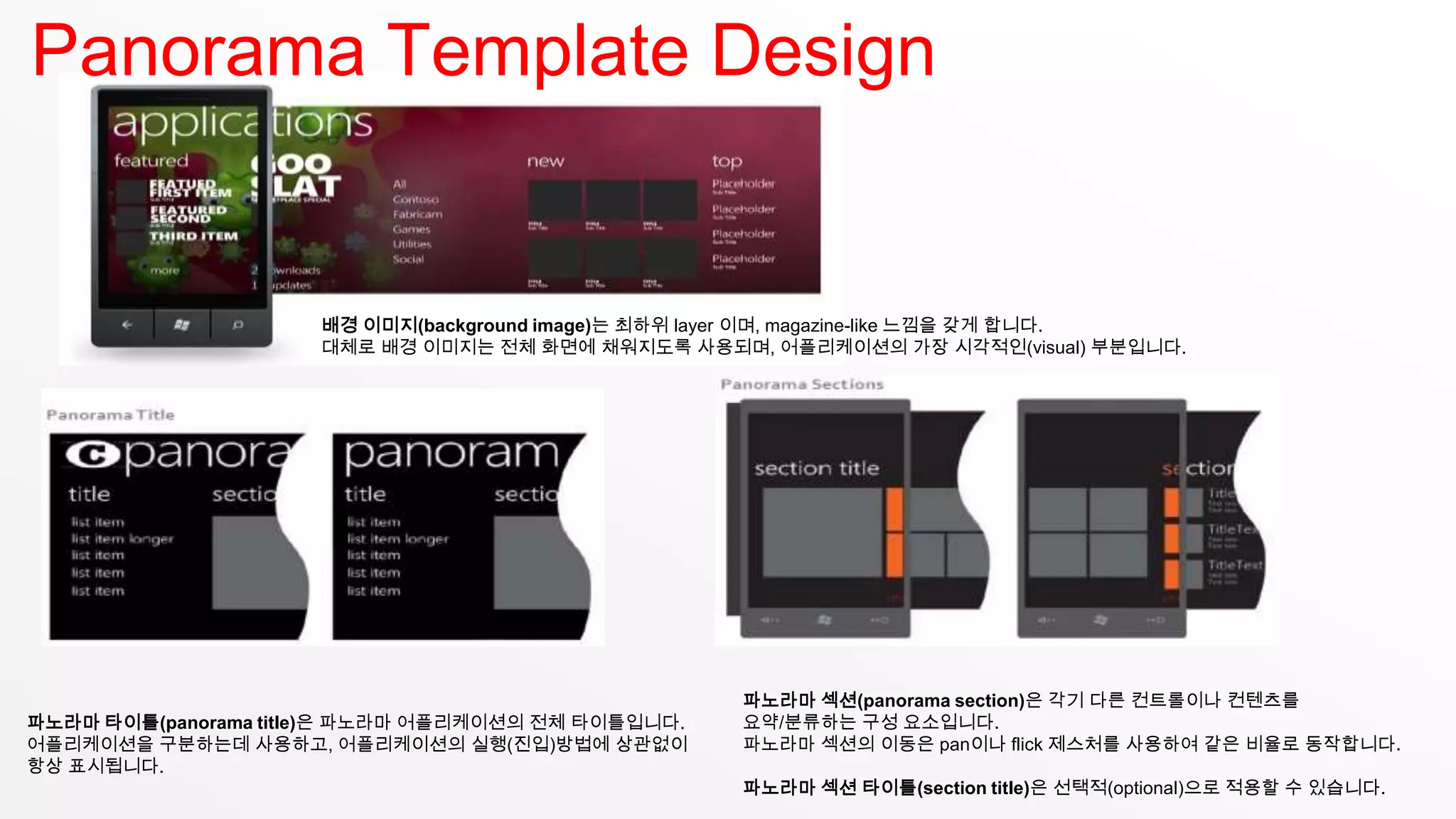 Panorama Template Design


                     배경 이미지(background image)는 최하위 layer 이며, magazine-like 느낌을 갖게 합니다.
                     대체로 배경 이미지는 전체 화면에 채워지도록 사용되며, 어플리케이션의 가장 시각적인(visual) 부분입니다.




                                                    파노라마 섹션(panorama section)은 각기 다른 컨트롤이나 컨텐츠를
파노라마 타이틀(panorama title)은 파노라마 어플리케이션의 전체 타이틀입니다.   요약/분류하는 구성 요소입니다.
어플리케이션을 구분하는데 사용하고, 어플리케이션의 실행(진입)방법에 상관없이          파노라마 섹션의 이동은 pan이나 flick 제스처를 사용하여 같은 비율로 동작합니다.
항상 표시됩니다.
                                                    파노라마 섹션 타이틀(section title)은 선택적(optional)으로 적용할 수 있습니다.
 