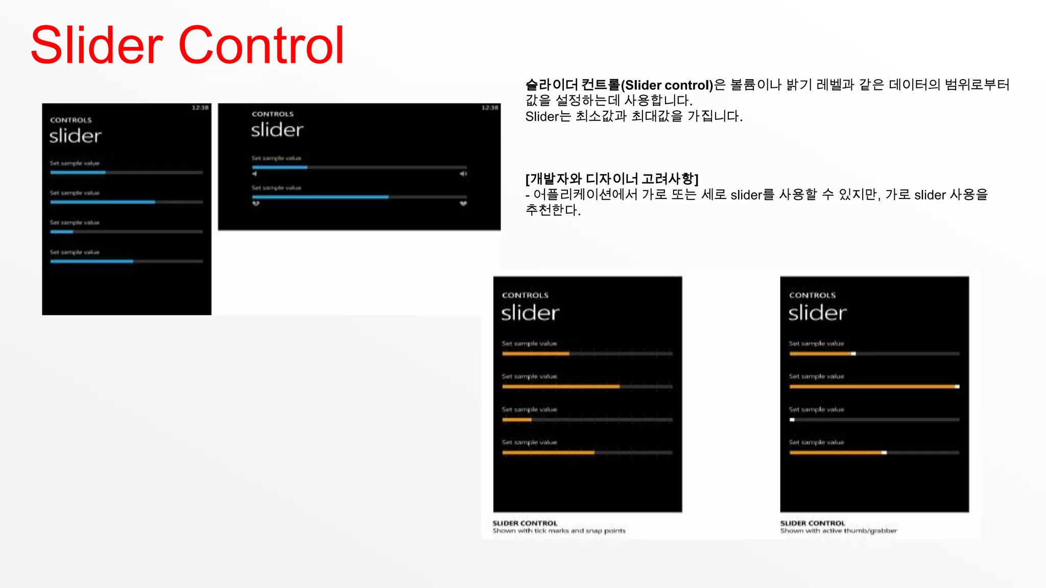 Slider Control
                 슬라이더 컨트롤(Slider control)은 볼륨이나 밝기 레벨과 같은 데이터의 범위로부터
                 값을 설정하는데 사용합니다.
                 Slider는 최소값과 최대값을 가집니다.



                 [개발자와 디자이너 고려사항]
                 - 어플리케이션에서 가로 또는 세로 slider를 사용할 수 있지만, 가로 slider 사용을
                 추천한다.
 