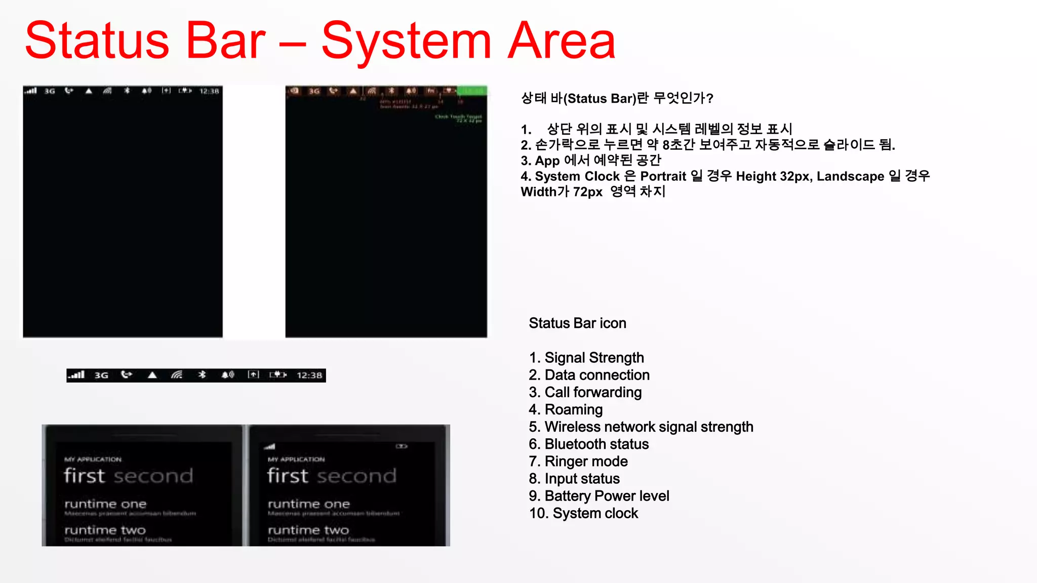 Status Bar – System Area
                    상태 바(Status Bar)란 무엇인가?

                    1. 상단 위의 표시 및 시스템 레벨의 정보 표시
                    2. 손가락으로 누르면 약 8초간 보여주고 자동적으로 슬라이드 됨.
                    3. App 에서 예약된 공간
                    4. System Clock 은 Portrait 일 경우 Height 32px, Landscape 일 경우
                    Width가 72px 영역 차지




                     Status Bar icon

                     1. Signal Strength
                     2. Data connection
                     3. Call forwarding
                     4. Roaming
                     5. Wireless network signal strength
                     6. Bluetooth status
                     7. Ringer mode
                     8. Input status
                     9. Battery Power level
                     10. System clock
 
