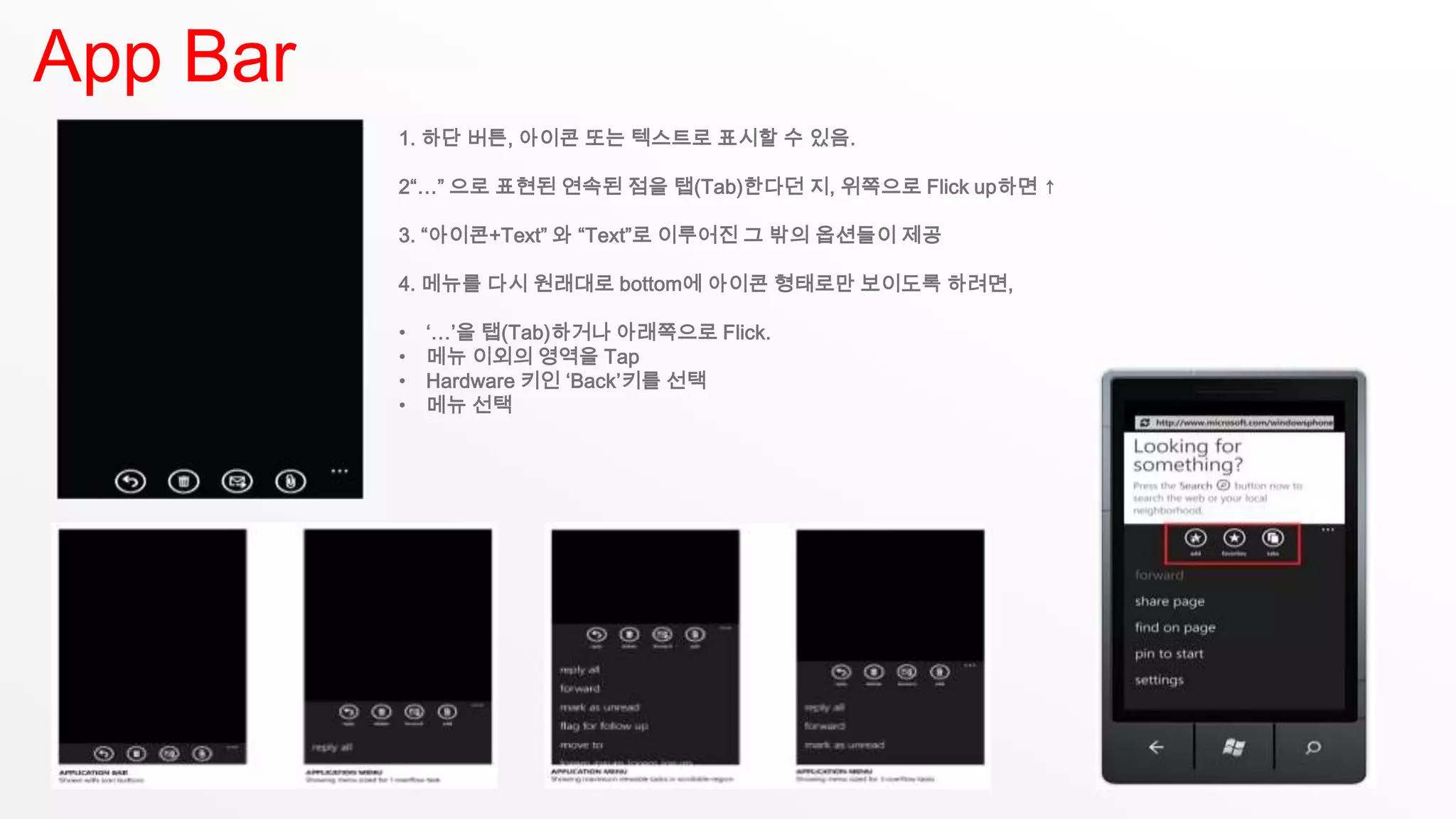 App Bar
          1. 하단 버튼, 아이콘 또는 텍스트로 표시할 수 있음.

          2“…” 으로 표현된 연속된 점을 탭(Tab)한다던 지, 위쪽으로 Flick up하면 ↑

          3. “아이콘+Text” 와 “Text”로 이루어진 그 밖의 옵션들이 제공

          4. 메뉴를 다시 원래대로 bottom에 아이콘 형태로만 보이도록 하려면,

          •   ‘…’을 탭(Tab)하거나 아래쪽으로 Flick.
          •   메뉴 이외의 영역을 Tap
          •   Hardware 키인 ‘Back’키를 선택
          •   메뉴 선택
 