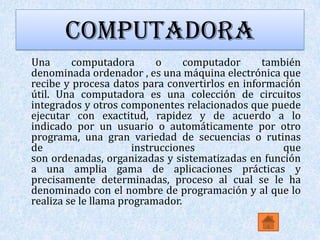COMPUTADORA
Una      computadora       o     computador     también
denominada ordenador , es una máquina electrónica que
recibe y procesa datos para convertirlos en información
útil. Una computadora es una colección de circuitos
integrados y otros componentes relacionados que puede
ejecutar con exactitud, rapidez y de acuerdo a lo
indicado por un usuario o automáticamente por otro
programa, una gran variedad de secuencias o rutinas
de                    instrucciones                 que
son ordenadas, organizadas y sistematizadas en función
a una amplia gama de aplicaciones prácticas y
precisamente determinadas, proceso al cual se le ha
denominado con el nombre de programación y al que lo
realiza se le llama programador.
 