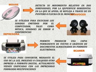 MOUSE               DETECTA SU MOVIMIENTO RELATIVO EN DOS
                        DIMENSIONES, POR LA SJUPERFICIE HORIZONTAL
                        EN LA QUE SE APOYA, SE REFLEJA A TRAVES DE UN
                                                    ALTAVOCES
                        PUNTERO O FLECHA EN EL MONITOR.

       SE UTILIZAN PARA ESCUCHAR LOS
       SONIDOS    EMITIDOS    POR  EL
       COMPUTADOR,      TALES    COMO
       MÚSICA, SONIDOES DE ERROR O
       CONFERENCIAS
IMPRESORA

                            PERMITE    PRODUCIR   UNA    COPIA
                            PERMANENTE DE TEXTOS O GRÁFICOS DE
                            DOCUMENTOS ALMACENADOS EN FORMATO
                            ELECTRÓNICO.            SCANER

SE UTILIZA PARA CONVERTIR, MEDIANTE EL
USO DE LA LUZ, IMÁGENES O CUALQUIER OTRO
IMPRESO A FORMATO DIGITAL. ACTUALMENTE
VIENEN UNIFICADAS CON LAS IMPRESORAS
FORMANDO MULTIFUNCIONES
 