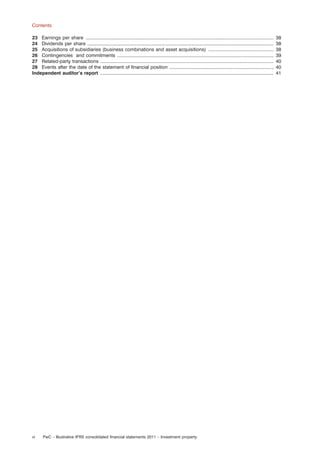 Contents
23 Earnings per share ................................................................................................................................................
24 Dividends per share ...............................................................................................................................................
25 Acquisitions of subsidiaries (business combinations and asset acquisitions) ..................................................
26 Contingencies and commitments ........................................................................................................................
27 Related-party transactions .....................................................................................................................................
28 Events after the date of the statement of ﬁnancial position ................................................................................
Independent auditor’s report .....................................................................................................................................

vi

PwC – Illustrative IFRS consolidated ﬁnancial statements 2011 – Investment property

38
38
38
39
40
40
41

 